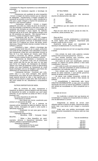 - Caracteres Por Segundo representa a sua velocidade de
impressão.
Tipos de impressora segundo a tecnologia de
impressão:
- Impressoras com qualidade de carta (margarida)
- formam a imagem da mesma maneira que as máquinas
de datilografia - impulsionando a imagem completa dos
caracteres de encontro a uma fita e, assim, transferindo a
tinta para o papel. Chegam a imprimir 50 caracteres por
segundo e não imprimem gráficos.
- Impressoras matriciais - formam a imagem
golpeando uma série (ou matriz) de pinos de encontro a
uma fita entintada e transferindo a tinta para o papel. Os
caracteres são formados por pontos e a impressão tem
aparência improvisada e pouco legível. As melhores
matriciais são as de 24 pinos. São rápidas e atingem mais
de 100 caracteres por segundo. Têm diversas fontes e
tamanhos, e todas conseguem imprimir gráficos.
- Impressoras jato de tinta - formam imagens
jogando a tinta diretamente sobre o papel, produzindo os
caracteres que parecem contínuos. A velocidade nominal
está entre 4 e 6 páginas por minuto, são lentas, porém
silenciosas. Possuem fontes internas e aceitam fontes via
software e cartucho.
- Impressora a laser - utilizam a tecnologia das
copiadoras para fundir tinta em pó no papel, produzindo
uma saída de alta qualidade e boa velocidade (a maioria
das impressoras a laser tem uma velocidade nominal na
faixa de 8 ou mais páginas por minuto), usam folhas
avulsas e funcionam em silêncio. Também possuem
fontes internas e aceitam fontes via software e cartucho.
- Impressoras de fotodiodos e impressoras de
cristal líquido - se parecem muito com as impressoras
laser, exceto pelo fato de que não usam um raio laser
para formar as imagens. As impressoras de fotodiodo
utilizam uma matriz de fotodiodos (LEDs ou light-emitting
diodes) com essa finalidade; as impressoras de cristal
líquido empregam uma luz de halogênio cujos feixes são
distribuídos por obturadores de cristal líquido.
- Impressoras térmicas - funcionam sem ruído,
porém esta é a sua única vantagem. Elas operam
pressionando uma matriz de pinos aquecidos contra um
papel especial sensível ao calor, e isso significa que o
usuário precisa adquirir o papel certo. São muito lentas e
são muito usadas em fax, calculadoras e computadores
portáteis.
OUTROS DISPOSITIVOS DE SAÍDA
Além de monitores de vídeo, impressoras e
traçadores de gráficos, pode-se destacar mais três grupos
de dispositivos de saída: os obsoletos que usam papel
perfurado, os que imprimem as saídas em filme e os que
produzem som.
Os outros dispositivos de saída são:
- Sinal Sonoro ou Audível:
* Alto-Falante dos micros; usualmente para
produzir um sinal sonoro de alerta.
* Sintetizador de voz e sistemas de
resposta audível, exemplos de saldo por telefone, idem de
preço, horário, mensagens em geral e como auxílio a
deficientes visuais etc.
* Sintetizador de som para gerar sons de
instrumentos musicais.
- Impressão direta em filme:
* Microfilme, COM - Computer Output
MicroFilm.
* Slides e filme fotográfico em geral,
exemplos: câmaras e dispositivos dedicados, para
software voltados a apresentações gráficas.
- Dispositivos obsoletos:
* perfuradores de fita de papel.
* perfuradores de cartões.
KIT MULTIMÍDIA
O termo multimídia define três elementos
atuando simultaneamente e são eles:
a) Som
b) Imagem
c) Movimento
Os periféricos que são usados em multimída são os
seguintes:
Placa de som, leitor de cd-rom, placas de video 3d ,
microfones, caixas acústicas, etc...
Placa de Som
Composta por circuitos sintetizadores e conversores
de sinais digitais para analógicos, responsável pela
entrada e saída de som no micro.
Atualmente temos placas com capacidade de
reproduzir simultaneamente 16, 32 e 64 vozes.
A maioria da placas de som tem as seguintes entrada
e saídas:
- Uma entrada de áudio onde podemos conectar
qualquer fonte sonora para gravarmos. (line in )
- Uma entrada exclusiva para microfone, onde
podemos gravar a voz do usuário. (mic in )
- Uma saída de audio sem amplificação, podemos
conectar um sistema de grande potência a essa saída
( amplificador ). (line out)
- Uma saída de audio com pequena potência ( + ou
– 4 watts ), onde são conectadas as caixas acústicas que
acompanham o kit multimídia. (spk out)
- Uma entrada para Joystick ou teclado musical
através de cabos especiais, o qual permite gravarmos
através do teclado musical. (joystick/midi).
- As placas mais antigas incorporam controle de
volume, já as atuais esse controle é feito através de
software.
- A compatibilidade é determinada pela marca
CREATIVE SOUNDBLASTER, ou seja, para uma perfeita
reprodução dos sons na maioria dos softwares, a placa de
som deverá ser soundblaster ou 100% compatível com a
mesma.
Unidade de Cd-rom
Em multimídia o primeiro ítem que levamos em
consideração é o espaço de armazenamento de dados, e
uma da alternativas é o cd-rom.
Antigamente os leitores de cd-rom eram
utilizados apenas na leitura de dados, basicamente textos,
porém hoje o que temos é som, imagem e movimento
aliados.
Então para uma perfeita sincronização entre
esses elementos necessitamos de leitores cada vez mais
velozes:
Leitor cd-rom Taxa de transferência
1 x 150 kb/s
2 x 300 kb/s
4 x 600 kb/s
6 x 900 kb/s
8 x 1.200 kb/s
22
 