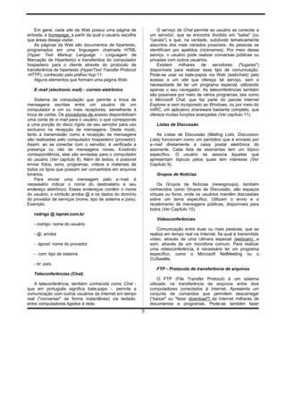 Em geral, cada site da Web possuí uma página de
entrada, a homepage, a partir da qual o usuário escolhe
que áreas deseja visitar.
As páginas da Web são documentos de hipertexto,
programados em uma linguagem chamada HTML
(Hyper Text Markup Language - Linguagem de
Marcação de Hipertexto) e transferidos do computador
hospedeiro para o cliente através do protocolo de
transferência de hipertexto (HyperText Transfer Protocol
-HTTP), conhecido pelo prefixo hup:11.
Alguns elementos que formam uma página Web:
E-mail (electronic mail) - correio eletrõnico
Sistema de computação que permite a troca de
mensagens escritas entre um usuário de um
computador e um ou mais receptores, semelhante à
troca de cartas. Os provedores de acesso disponibilizam
uma conta de e-mail para o usuário, o que corresponde
a uma porção do disco rígido de seu servidor para uso
exclusivo na recepção de mensagens. Deste modo,
tanto a transmissão como a recepção de mensagens
são realizadas pelo computador hospedeiro (provedor).
Assim, ao se conectar com o servidor, é verificada a
presença ou não de mensagens novas. Existindo
correspondência, elas são enviadas para o computador
do usuário (Ver capítulo 8). Além de textos, é possível
enviar fotos, sons, programas, vídeos e materiais de
todos os tipos que possam ser convertidos em arquivos
binários.
Para enviar uma mensagem pelo e-mail, é
necessário indicar o nome do destinatário e seu
endereço eletrônico. Esses endereços contêm o nome
do usuário, o símbolo arroba @ e os dados do domínio
do provedor de serviços (nome, tipo de sistema e país).
Exemplo:
rodrigo @ lapnet.com.br
- rodrigo: nome do usuário
- @: arroba
- lapnet: nome do provedor
- com: tipo de sistema
- br: país
Teleconferências (Chat)
A teleconferência, também conhecida como Chat -
que em português significa bate-papo -, permite a
comunicação com outros usuários da Internet em tempo
real ("conversar" de forma instantânea) via teclado,
entre computadores ligados à rede.
O serviço de Chat permite ao usuário se conectar a
um servidor, que se encontra dividido em "salas" (ou
"canais") e que, na verdade, subdivide tematicamente
assuntos dos mais variados possíveis. As pessoas se
identificam por apelidos (nicknames). Por meio desse
serviço, o usuário pode realizar conversas públicas ou
privadas com outros usuários.
Existem milhares de servidores ("lugares")
disponíveis para realizar esse tipo de comunicação.
Pode-se usar os bate-papos via Web (webchats) pelo
acesso a um site que ofereça tal serviço, sem a
necessidade de ter um programa especial, utilizando
apenas o seu navegador. As teleconferências também
são possíveis por meio de vários programas, tais como
o Microsoft Chat, que faz parte do pacote Internet
Explorer e vem incoporado ao Windows, ou por meio do
mIRC, um aplicativo shareware bastante completo, que
oferece muitas funções avançadas (Ver capítulo 11).
Listas de Discussão
As Listas de Discussão (Mailing Lists, Discussion
Lists) funcionam como um periódico que é enviado por
e-mail diretamente à caixa postal eletrônica do
assinante. Cada lista de assinantes tem um tópico
específico. O usuário se associa àquelas que
apresentam tópicos pelos quais tem interesse (Ver
Capítulo 9).
Grupos de Notícias
Os Grupos de Notícias (newsgroups), também
conhecidos como Grupos de Discussão, são espaços
virtuais ou foros, onde os usuários mantêm discussões
sobre um tema específico. Utilizam o envio e o
recebimento de mensagens públicas, disponíveis para
todos (Ver Capítulo 10).
Vídeoconferências
Comunicação entre duas ou mais pessoas, que se
realiza em tempo real na Internet, fia qual é transmitido
vídeo, através de uma câmara especial (webcam), e
som, através de um microfone comum. Para realizar
uma videoconferência, é necessário ter um programa
específico, como o Microsoft NetMeeting ou o
CUSeeMe.
FTP - Protocolo de transferência de arquivos
O FTP (File Transfer Protocol) é um sistema
utilizado na transferência de arquivos entre dois
computadores conectados à Internet. Apresenta um
conjunto de comandos que permitem descarregar
("baixar" ou "fazer download") da Internet milhares de
documentos e programas. Pode-se também fazer
5
 