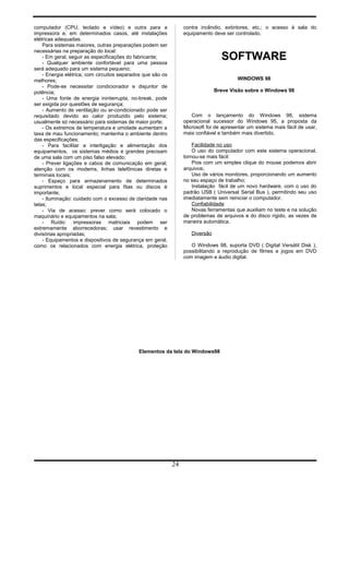 computador (CPU, teclado e vídeo) e outra para a
impressora e, em determinados casos, até instalações
elétricas adequadas.
Para sistemas maiores, outras preparações podem ser
necessárias na preparação do local:
- Em geral, seguir as especificações do fabricante;
- Qualquer ambiente confortável para uma pessoa
será adequado para um sistema pequeno;
- Energia elétrica, com circuitos separados que são os
melhores;
- Pode-se necessitar condicionador e disjuntor de
potência;
- Uma fonte de energia ininterrupta, no-break, pode
ser exigida por questões de segurança;
- Aumento de ventilação ou ar-condicionado pode ser
requisitado devido ao calor produzido pelo sistema;
usualmente só necessário para sistemas de maior porte;
- Os extremos de temperatura e umidade aumentam a
taxa de mau funcionamento; mantenha o ambiente dentro
das especificações;
- Para facilitar a interligação e alimentação dos
equipamentos, os sistemas médios e grandes precisam
de uma sala com um piso falso elevado;
- Prever ligações e cabos de comunicação em geral;
atenção com os modems, linhas telefônicas diretas e
terminais locais;
- Espaço para armazenamento de determinados
suprimentos e local especial para fitas ou discos é
importante;
- Iluminação: cuidado com o excesso de claridade nas
telas;
- Via de acesso: prever como será colocado o
maquinário e equipamentos na sala;
- Ruído: impressoras matriciais podem ser
extremamente aborrecedoras; usar revestimento e
divisórias apropriadas;
- Equipamentos e dispositivos de segurança em geral,
como os relacionados com energia elétrica, proteção
contra incêndio, extintores, etc.; o acesso à sala do
equipamento deve ser controlado.
SOFTWARE
WINDOWS 98
Breve Visão sobre o Windows 98
Com o lançamento do Windows 98, sistema
operacional sucessor do Windows 95, a proposta da
Microsoft foi de apresentar um sistema mais fácil de usar,
mais confiável e também mais divertido.
Facilidade no uso
O uso do computador com este sistema operacional,
tornou-se mais fácil:
Pois com um simples clique do mouse podemos abrir
arquivos;
Uso de vários monitores, proporcionando um aumento
no seu espaço de trabalho;
Instalação fácil de um novo hardware, com o uso do
padrão USB ( Universal Serial Bus ), permitindo seu uso
imediatamente sem reiniciar o computador.
Confiabilidade
Novas ferramentas que auxiliam no teste e na solução
de problemas de arquivos e do disco rígido, as vezes de
maneira automática.
Diversão
O Windows 98, suporta DVD ( Digital Versátil Disk ),
possibilitando a reprodução de filmes e jogos em DVD
com imagem e áudio digital.
Elementos da tela do Windows98
24
 