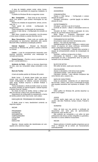 A área de trabalho poderá conter vários ícones,
dependendo da quantidade de programas instalados no
sistema.
O padrão do Windows 98 são os seguintes ícones:
Meu Computador - Esse ícone ao ser acionado,
abrirá uma janela a qual conterá informações do seu
sistema:
Número de unidades do equipamento (drives, cd-rom,
rede, etc...)
Pasta painel de controle (configuração do
equipamento)
Pasta impressoras (configuração de impressoras)
Acesso à rede dial-up ( configuração de conexão ao
modem )
Além disso, a janela meu computador, nos dá acesso
a todas essas unidades ou pastas descritas acima.
Meus Documentos – Pasta onde por padrão são
armazenados os documentos elaborados pelo pacote
Microsoft Office, facilitando a localização posterior.
Internet Explorer - Browser da Microsoft,
incorporado ao Windows 98, permite o acesso a Internet
ou Intranet
Lixeira – Local de armazenamento temporário para
arquivos excluídos, permitindo uma restauração ou
remoção permanente.
Outook Express – Permite o envio e recebimento de
e-mail ( correio eletrônico ).
Ambiente de Rede – Exibe os recursos disponíveis
na rede, caso seu computador esteja conectado a uma
rede.
Barra de Tarefas
A barra de tarefas padrão do Windows 98 contém:
Botão Iniciar – É através desse botão que temos
acesso para executar programas, abrir documentos,
mudar configurações do sistema, executar comandos,
obter ajuda, localizar arquivos e também finalizar o
Windows 98.
Temos localizados a direita do botão iniciar os ícones
de acesso imediato ao Internet Explorer, Outlook Express
e Mostrar Área de Trabalho.
Na direita da barra de tarefas, temos o relógio que
além de informar a data e hora, permite alterá-la.
Dependendo da configuração do equipamento, a barra
de tarefas poderá conter mais ícones (som,video).
EXECUÇÃO DE PROGRAMAS DO WINDOWS 98
O Botão iniciar é menu desdobrável contendo as
seguintes opções:
INICIAR
PROGRAMAS
FAVORITOS
DOCUMENTOS
CONFIGURAÇÕES
LOCALIZAR
AJUDA
EXECUTAR
Algumas dessas opções são desdobradas em sub-
opções como veremos a seguir
PROGRAMAS
ACESSÓRIOS
COMUNICAÇÕES
Acesso a rede dial-up - Configuração e acesso
através de modem.
Discagem automática – permite ligação via telefone
através do micro.
ENTRETENIMENTO
CD player – permite o uso de cd musical.
Controle de volume – alterar a intensidade sonora do
micro.
Gravador de Som – Permite a gravação de sons,
através de uma fonte externa (microfone).
Mídia Player – Programa responsável pela
apresentação de multimídia no micro (vídeo clips).
FERRAMENTAS DO SISTEMA
Encontramos nesse sub-menu ferramentas como:
Backup – Faz cópia de segurança
Desfragmentador de Disco – Organiza o sistema para
manter os arquivos em áreas contínuas, aumentando
assim a velocidade de acesso aos mesmos.
Agente de Compactação – Utilizado para aumentar o
espaço de armazenamento através da compactação de
arquivos.
Scandisk – verifica e corrige erros no disco.
Informações do Sistema – exibe detalhadamente
informações de todo o equipamento tanto na parte de
hardware como de software.
BLOCO DE NOTAS
Mini editor de texto, usado para rascunhos.
CALCULADORA
Acesso a calculadora, onde temos duas opções:
Calculadora padrão – para cálculos simples.
Calculador científica – para cálculos complexos tais
como fatorial, seno, cosseno, etc...
MAPA DE CARACTERES
Exibe os caracteres existentes em um determinado
tipo de fonte ( letras ), bem como a combinação de teclas
para aqueles caracteres não impressos no teclado ( ¶ ©
® ).
PAINT
Editor gráfico do Windows 98, permite desenhar ou
alterar uma imagem.
JOGOS
Incluído quatro jogos para as horas de lazer do
usuário são eles: Paciência, Campo minado, Freecell e
Copas.
WORDPAD
Editor de texto que nos permite a confecção de
documentos com certo grau de aprimoramento:
alinhamento, tipos de letra, etc...
Não podendo ser comparado a um editor de texto
profissional onde temos corretor ortográfico ou gramático,
dicionário ou outros utilitários incorporados.
INICIAR
Nesse submenu é incluído aqueles programas que ao
iniciar o Windows 98 já entram em funcionamento
automaticamente;
26
 