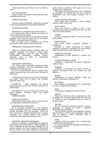 Usado geralmente para antivírus, barra de atalhos e
outros.
OUTLOOK EXPRESS
Acesso imediato ao programa responsável pelo envio
e recebimento de e-mail.
PROMPT DO MS-DOS
Permite o acesso ao MS-DOS através de uma janela
ou tela cheia para efetuarmos comandos do MS-DOS.
WINDOWS EXPLORER
Responsável por operações com arquivos e discos.
Ao usarmos esse menu, é aberto uma janela com
menus e dividida em duas áreas:
Área da esquerda mostrando as unidades do sistema
(disquete, cd-rom, rede, etc..), bem como os suas pastas
(diretório) e sub-pastas (sub-diretórios).
Área da direita onde é visualizado os arquivos
pertencentes àquela pasta marcada na esquerda.
OPERAÇÕES COM ARQUIVOS E PASTAS
Através do Windows explorer podemos efetuar as
seguintes operações com arquivos e pastas: cópia,
seleção, apagamento, troca de nome (renomear),
movimentação, classificação, ocultação, procura,
impressão, envio e saber as propriedades
(tamanho,tipo,data,etc...).
OPERAÇÕES COM DISCOS
Com discos rígidos (winchester) podemos localizar
arquivos, formatá-los e ver suas propriedades como
capacidade total, utilizada e livre.
Já com os discos flexíveis além da opções acima
também podemos copiar disco para disco, chamado de
cópia física.
O Windows explorer possui uma barra de ferramentas
que contém ícones com as opções mais utilizadas,
agilizando assim o uso.
FAVORITOS – Exibe endereços da Internet
selecionados pelo usuário como favoritos, permitindo um
acesso rápido.
DOCUMENTOS – Exibe uma lista de documentos que
foram utilizados, permitindo assim uma rápida
reutilização.
CONFIGURAÇÕES
PAINEL DE CONTROLE
Através dessa opção temos acesso a todos os itens
de configuração do equipamento tais como:
ADICIONAR NOVO HARDWARE
Se foi adicionado fisicamente um novo periférico,
usamos essa opção para que o Window 98 detecte de
maneira automática com sua tecnologia PLUG and
PLAY, desde que o periférico adicionado siga a mesma
tecnologia, caso contrário teremos que configurar
manualmente esta opção respondendo os itens.
ADICIONAR / REMOVER PROGRAMAS
Permite a instalação e desinstalação de programas
desenvolvidos para Windows 98, ou então instalação de
ítens do Windows 98 que não foram instalados em um
primeiro momento. Ex. Se ao instalarmos o Windows 98
não foi incluído o ítem jogos, podemos através dessa
opção adicionar somente o ítem jogos sem ter que
reinstalar todo o Windows 98.
Esta opção também permite que se crie um disquete
de inicialização do Windows 98, para dar acesso ao
equipamento caso haja qualquer problema com o
sistema.
CONFIGURAÇÕES REGIONAIS
Nesta opção vamos configurar o idioma, sistema
numérico,moeda, data e hora.
DATA E HORA
Serve para informar e alterar a data e hora,
fornecendo informações completas como mês, ano, data,
hora e fuso horário utilizado.
FONTES
Permite a visualização, adição ou exclusão de fontes
(tipos de letra).
IMPRESSORAS
Essa pasta permite operações referente a
impressoras:
Adicionar ou excluir impressoras ao sistema,
configurar a impressora e operações com documentos a
serem impressos como pausa, suspensão, etc...
OPÇÕES DA INTERNET
Configuração de itens referente a conexão com
Internet.
CONTROLADORES DE JOGOS
Instalação e configuração de joystick, geralmente
usado em jogos.
MODEMS
Instalação e configuração de modem internos ou
externos, necessários para uma conexão via rede
telefônica.
MOUSE
Configuração do mouse: alteração, estilos dos
ponteiros, velocidade de operação, etc...
MULTIMÍDIA
Itens referente a configuração de som, apresentação
do vídeo e configurações avançadas.
REDE
Visualização e instalação do ambiente de rede.
SENHAS
Permite que tenhamos várias configurações da área
de trabalho em um mesmo equipamento de acordo com
os usuários, a qual é acessada através do nome do
usuário e senha.
SISTEMA
Ítem de configuração avançada, permite a inclusão,
atualização ou exclusão de drivers ( softwares
gerenciadores dos periféricos ).
Fornece também o tipo de microprocessador utilizado,
total de memória, nome do usuário registrado, número de
série do produto e ainda informações sobre o
desempenho do sistema.
SONS
Podemos nesse item atribuir sons a determinados
procedimentos no Windows 98.
Ex. Início do Windows 98, finalização do Windows 98,
erro no Windows 98, etc...
TECLADO
27
 