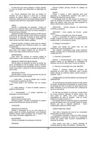 É nesse item que vamos configurar o idioma utilizado
e o tipo de teclado, que influenciará na elaboração de
textos.
Ex. Temos atualmente dois tipos de teclado no
mercado, um com a tecla “Ç” e outro sem, o primeiro
pertence ao padrão ABNT2 e o segundo ao padrão
Americano, então de acordo com esses padrões devemos
configurar para obtermos o acentuação correspondente.
VÍDEO
Permite a configuração da resolução (matriz) de
acordo com a placa de vídeo e tipo de monitor utilizado,
podendo assim termos uma maior ou menor resolução e
número de cores utilizadas.
Atualmente temos resoluções variando de 640 colunas
x 480 linhas até 1600 colunas x 1024 linhas e em termos
de cores de 16 cores até 16 milhões de cores, refletindo
diretamente na qualidade da imagem visualizada, um
maior número de cores, melhor qualidade.
Podemos também configurar nossa área de trabalho
quanto a aparência: tipo e tamanho de letra, cor , papel
de parede etc...
Outra utilidade disponível é a proteção de tela, usado
para evitar uma imagem estática pôr um período de
tempo muito longo causando danos ao monitor.
IMPRESSORAS
Esse menu nos fornece as mesmas opções já
referenciadas no item impressoras no painel de controle.
BARRA DE TAREFAS E MENU INICIAR
Permite alterar os parâmetro da barra de tarefas tais
como: visualização ou não do relógio, mudar o tamanho
do ícones, parâmetros de visualização da barra ( sempre
visível, auto ocultar ), adicionar ou remover programas do
menu iniciar.
OPÇOES DE PASTA
Permite alterar o modo de funcionamento da área de
trabalho sendo as seguintes opções:
1 – Estilo Web - A área de trabalho tem o mesmo
funcionamento e aparência da Web.
O mouse passa a ser acionado com um simples
clique.
2 – Estilo Clássico – A área de trabalho assume o
padrão do Windows 98.
3 – Personalizado – O usuário especifica as
alterações na área de trabalho.
ACTIVE DESKTOP
Alterna entre as opções acima.
Windows Update – Permite a atualização do sistema
operacional Windows 98, através da Internet.
LOCALIZAR
ARQUIVOS OU PASTAS
Permite a localização de um ou mais arquivos ou
pastas dentro da unidade especificada, caso localizado
podemos efetuar várias operações com os mesmo, tais
como cópia, impressão, apagamento, etc...
NA INTERNET
Permite a localização de endereços na Internet.
PESSOAS
Permite localizar pessoas através do catálogo de
endereços.
AJUDA
Auxilia o usuário a obter respostas para suas
perguntas, ou simplesmente aprender mais sobre o
Windows 98, através do manual online.
A localização pode ser feita através da escolha no
menu de conteúdo ou através do índice, onde o usuário
digita uma palavra chave para que seja localizado os
tópicos relacionados a palavra chave.
EXECUTAR - Permite executar um determinado
comando ou programa.
DESLIGAR – Como padrão nos fornece quatro
opções:
1 – Colocar o computador em modo de espera
Coloca o computador em Stand by, economizando
energia, voltando ao modo normal ao simples toque de
qualquer tecla ou movimento do mouse.
2– Desligar o Computador ?
Opção que deverá ser usada toda vez que
encerrarmos o uso do Windows 98.
Nos recentes computadores esta opção realmente
desliga o sistema, sem a necessidade de pressionarmos
o botão ON / OFF.
3 – Reiniciar o Computador?
Reinicia o microcomputador, está opção é muito
utilizada quando se faz alterações ou instalações de
softwares, que só tem efeito após o reinicio do sistema.
4 – Reiniciar o Computador em modo MS-DOS?
Encerra o ambiente gráfico do Windows 98,
retornando ao modo texto ( MS-DOS), caso o usuário
deseje retornar ao ambiente gráfico, deverá executar o
comando “EXIT”.
ATRIBUIÇÕES AO BOTÃO DIREITO DO MOUSE NO
WINDOWS 98.
Os procedimentos executados através do botão direito
do mouse, irá depender da localização do usuário dentro
do Windows 98, mas na maioria da vezes servirá como
atalho, facilitando o uso de comandos sem a utilização de
menus ou sub-menus.
Ex. Na área de trabalho ao clicarmos o botão direito
do mouse, podemos organizar ou alinhar ícones, criar
nova pasta ou atalho, bem como modificar as
propriedades da área de trabalho (tela de fundo,
aparência, proteção de tela, etc...).
No exemplo acima se quisermos alterar a propriedade
da área de trabalho sem o uso do botão direito do mouse,
teremos que usar a seguinte seqüência: iniciar,
configurações, painel de controle, vídeo.
CONECTANDO-SE A REDE
Uma rede é composta por mais de um computador
denominados de cliente e servidor.
O computador conectado a rede que utiliza recursos
compartilhados é chamado de cliente, já o computador
central que contém estes recursos compartilhados é
chamado de servidor.
Para compor uma rede o usuário necessita de
hardware (placa de rede) e de software (Windows 98).
28
 