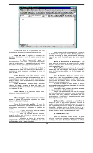 O Microsoft Word 7 é apresentado em uma
janela padrão windows com os seguintes elementos:
Barra de título - Identifica o software em
questão e além disso o nome do arquivo texto de duas
maneiras:
a) Como documento1, para um
documento novo e não salvo ( não gravado em qualquer
meio de armazenagem ) , e sucessivamente para novos
documentos abertos, até que se encerre o Word 7.
b) Ao salvar o documento o Word 7
necessita de um nome para o arquivo que armazenará o
conteúdo do texto, passando a configurar o nome na
barra de título.
Botão Minimizar - Este botão minimiza a janela
do Word 7, permitindo o acesso a outros softwares, sem a
necessidade de sair do editor de texto, para retornar a
situação anterior, basta clicar no Word na barra de tarefas
do Windows 95.
Botão Maximizar - Permite obter o tamanho
máximo da janela, tornando a área util maior, em
consequência, podemos visualizar uma quantidade maior
de caracteres na tela.
Botão Fechar - Ao clicarmos neste botão,
estaremos encerrando o Word 7.
Menu de opções - Através desse menu, teremos
acesso a vários procedimentos referentes ao nosso
arquivo ( salvar, imprimir,etc...).
Barra de ferramentas padrão - A barra de
ferramentas possui botões que servem de atalho para um
determinado procedimento, agilizando o trabalho do
usuário.
Ex. Para imprimir um texto de maneira
normal, os passos seriam os seguintes:
Menu de opções Arquivo, imprimir,
surgindo então a tela referente a maneira como será
impresso o nosso arquivo.
Utilizando a barra de ferramentas,
simplesmente clicamosno botão identificado por uma
impressora e já surge a telade impressão.
Caso o usuário não consiga associar o desenho
do botão com a ação do mesmo, basta posicionar o
indicador do mouse no botão, permanecendo por alguns
segundo que será visualizado para que serve aquele
botão.
Barra de ferramentas de formatação - Esta
barra refere-se diretamente a maneira como o usuário
deseja o texto, tais como alinhamento, tamanho da fonte,
estilo do parágrafo, etc...
No Word 7 existem outras barras de ferramentas,
porém sem que seja definido pelo usuário somente a
barra de ferramentas padrão e a de formatação são
visualizadas.
Área de trabalho - Esta área é o local onde o
usuário abrirá o seu texto, não estando limitado a apenas
um texto por vez, possibilitando o usuário trabalhar com
vários textos ao mesmo tempo, inclusive permutando
dados de um ou mais para outro.
O limite do número de textos abertos ao mesmo
tempo está diretamente ligado a quantidade de memória
instalado no equipamento.
Cada texto aberto, obedece ao padrão windows,
ou seja, cadda texto é aberto em janela.
Sendo que se estivermos com mais de um texto
aberto simultaneamente, àquele em que a barra de título
está com fundo azul, significa o documento que está
sendo editado ( modificado ), para alternar-mos, basta
clicar na janela do outro texto.
Linha de status - Localizada na parte inferior da
janela do Word 7, tem como finalidade, informar ao
usuário o número total de páginas do texto, bem como em
que página está posicionado, posição do cursor tanto na
horizontal ( colunas), como na vertical ( linha ), e o
posicionamento das teclas de letras maiúsculas ( CAPS ),
teclado numério ( NUM) e tecla de inserção ( INS).
A JANELA DO TEXTO
Além do elementos citados acima , a janela
referente a cada texto possui em sua extremidade inferior
e direita, uma barra de rolagem horizontal e vertical,
30
 