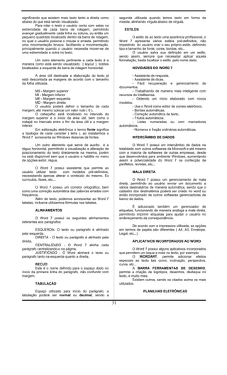 significando que existem mais texto tanto a direita como
abaixo do que está sendo visualizado.
Para rolar o texto o usuário conta com setas na
extremidade de cada barra de rolagem, permitindo
avançar gradualmente cada linha ou coluna, ou então um
pequeno quadrado localizado dentro da barra de rolagem,
no qual o usuário posiona o mouse e arrasta, permitindo
uma movimentação brusca, facilitando a movimentação,
principalmente quando o usuário necessita mover-se de
uma extremidade a outra no texto.
Um outro elemento pertinente a cada texto é a
maneira como está sendo visualizado ( layout ), botões
localizados a esquerda da barra de rolagem horizontal.
A área útil destinada a elaboração do texto já
está descontada as margens de acordo com o tamanho
da folha utilizada.
MS - Margem superior
MI - Margem inferior
ME - Margem esquerda
MD - Margem direita
O usuário poderá definir o tamanho de cada
margem, até mesmo colocar um valor nulo ( 0 ).
O cabeçalho está localizado no intervalo da
margem superior e o início da área útil, bem como o
rodapé no intervalo entre o fim da área útil e a margem
inferior.
Em editoração eletrônica o termo fonte significa
a tipologia de cada caracter ( letra ), ao instalarmos o
Word 7 acrescenta ao Windows dezenas de fontes.
Um outro elemento que serve de auxílio é a
régua horizontal, permitindo a visualização e alteração de
posicionamento do texto diretamente na mesma, porém
na está disponível sem que o usuário a habilite no menu
de opções exibir, régua.
O Word 7 possui assistente que permite ao
usuário utilizar texto com modelos pré-definidos,
necessitando apenas alterar o conteúdo do mesmo. Ex
currículos, faxes, etc...
O Word 7 possui um corretor ortográfico, bem
como uma correção automática das palavras erradas com
frequência.
Além de texto, podemos acrescentar ao Word 7
tabelas, inclusive utilizarmos fórmulas nas tabelas.
ALINHAMENTOS
O Word 7 possui os seguintes alinhamentos
referentes aos parágrafos:
ESQUERDA- O texto ou parágrafo é alinhado
pela esquerda.
DIREITA - O texto ou parágrafo é alinhado pela
direita.
CENTRALIZADO - O Word 7 alinha cada
parágrafo centralizando-o na página.
JUSTIFICADO - O Word alinhará o texto ou
parágrafo tanto na esquerda quanto a direita.
RECUO
Este é o nome definido para o espaço dado no
ínicio da primeira linha do parágrafo, não confundir com
margem.
TABULAÇÃO
Espaço utilizado para início do parágrafo, a
tabulação poderá ser normal ou decimal, sendo a
segunda utilizada quando temos texto em forma de
moeda, alinhando vírgula abaixo de vírgula.
ESTILOS
O estilo da ao texto uma aparência profissional, o
Word 7 apresenta vários estilos pré-definidos, não
impedindo do usuário criar o seu próprio estilo, definindo
tipo e tamanho de fonte, cores, bordas, etc..
O usuário salva sua definição em um estilo,
sendo assim, sempre que necessitar aplicar aquela
formatação, basta localizar o estilo pelo nome dado.
NOVIDADES DO WORD 7
- Assistente de resposta.
- Assistente de dicas.
- Fácil recuperação e gerenciamento de
documentos.
- Trabalhando de maneira mais inteligente com
recursos do Intellisense.
- Obtendo um início elaborado com novos
modelos.
- Use o Word como editor de correio eletrônico.
- Bordas automáticas.
- Correção automática de texto.
- Títulos automáticos.
- Listas numeradas ou com marcadores
automáticos.
- Números e fração ordinárias automáticas.
INTERCÂMBIO DE DADOS
O Word 7 possui um intercâmbio de dados na
totalidade com outros softwares da Microsoft e até mesmo
com a maioria de softwares de outras empresas, desde
que desenvolvidos para ambiente Windows, aumentando
assim a potencialidade do Word 7 na confecção de
panfletos, revistas, etc...
MALA DIRETA
O Word 7 possui um gerenciamento de mala
direta, permitindo ao usuário enviar um documento a
vários destinatários de maneira automática, sendo que o
cadastro dos destinatários poderá ser criado no word ou
então incorporado de outros softwares gerenciadores de
banco de dados.
É adicionado também um gerenciador de
etiquetas, funcionando de maneira análoga a mala direta,
permitindo imprimir etiquetas para ajudar o usuário no
endereçamento da correspondência.
De acordo com a impressora utilizada, as opções
em termos de papéis são diferentes ( A4, A3, Envelope,
Legal, etc...)
APLICATIVOS INCORPORADOS AO WORD
O Word 7 possui alguns aplicativos incorporados
que permitem um toque a mais no texto, por exemplo:
O WORDART, permite adicionar efeitos
especiais ao texto tais como, inclinação, perspectiva,
curva, etc...
A BARRA FERRAMENTAS DE DESENHO,
permite a criação de logotipos, desenhos, destaque no
texto, e muito mais.
Existem outros, sendo os citados acima os mais
utilizados.
PLANILHAS ELETRÔNICAS
31
 
