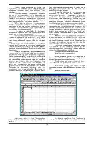Existem muitos problemas ou tarefas que
normalmente são resolvidos com a utilização de quatro
ferramentas universais: papel, lápis, borracha e uma
calculadora.
A planilha combina a conveniência e facilidade
do uso de uma calculadora com a capacidade de
armazenar (memória) e mostrar (tela) eletronicamente
dados em microcomputador. A tela do micro torna-se uma
janela, através da qual o usuário visualiza parte de uma
folha muito grande que é sua planilha eletrônica.
Com a planilha eletrônica o microcomputador
substitui com grandes vantagens as quatro ferramentas
tradicionais. A tela e a memória substituem o papel; o
teclado e o cursor substituem o lápis e a borracha; e o
próprio micro substitui a calculadora.
Em suma, a manipulação de informações
numéricas se torna mais fácil e mais rápida com um micro
do que com as ferramentas tradicionais.
Uma planilha é uma matriz composta por linhas e
colunas. A intersecção de uma linha e uma coluna
chama-se célula, que é utilizada para guardar informação
(uma fórmula matemática, um valor, uma data, um título,
etc).
Sendo assim, uma planilha eletrônica ou planilha de
cálculos é um programa de computador pré-elaborado,
utilizado para facilitar a construção de matrizes, tabelas,
previsões, etc que possam ser usadas em qualquer ramo
de atividade.
Por suas características, as planilhas eletrônicas
recebem uma série de denominações como: linguagem
de altíssimo nível, linguagem ferramenta, programa ou
pacote de planejamento e ferramenta ou programa de
suporte ou apoio a decisão. Todas essas denominações
são na realidade nomes diferentes para uma classe de
software, que incluem, além das linguagens como
VisiCalc e o Lotus, muitas outras como WordStar e o
Word para processamento de textos, dBASE para
gerenciamento de banco de dados dentre outras, também
chamadas de linguagens aplicativas, pela sua
proximidade com certas aplicações. Em suma, as
planilhas eletrônicas são linguagens (software básico)
bem mais próximas das aplicações e do usuário que as
linguagens convencionais ditas de alto nível. São
linguagens de quarta geração.
A planilha eletrônica é um programa que
transforma o micro em uma ferramenta para
planejamento, previsão e manipulação numérica em
geral. Teve a sua origem e tem sido, particularmente,
muito utilizada para planejamento e previsão financeira,
mas tem muitas outras aplicações potenciais. É uma
linguagem sofisticada, complexa internamente, porém
muito fácil de usar e com uma estrutura muito intuitiva.
Uma planilha pode, por exemplo, ser usada para
desenvolver todo o orçamento de uma companhia, para
organizar o orçamento doméstico de uma família, para
planejar e controlar a utilização de mão-de-obra em um
projeto, para previsão de vendas, em síntese, para
coletar, analisar e manipular dados em geral, em especial
os numéricos.
A lista das possíveis utilizações é muito extensa
e está relacionada com os recursos que o programa
oferece que, apesar de serem de natureza simples, são
os convencionalmente usados para a solução de uma
infinidade de problemas comuns do dia-a-dia das
empresas e dos profissionais liberais.
O programa pode ser usado por qualquer pessoa
que necessite de uma ferramenta analítica que lhe
possibilite mais tempo para análises e tarefas mais úteis
do que ficar fazendo cálculos repetitivos.
Exemplos de programas de planilhas:
Lotus 1-2-3, Excel, Quattro Pro.
Alguns anos atrás o lotus 123 era a planilha de
cálculo mais utilizada, mas foi perdendo espaço para o
excel, que atualmente domina o mercado.
A cada versão que surge, praticamente todo o
ano, a Microsoft vem aperfeiçoando cada vez mais.
Analisaremos a versão Excel 7, mas a exemplo
do Word 97 também já existe no mercado a versão Excel
97.
A seguir a tela do Excel 7:
Assim como o Word 7, o Excel 7 é apresentado
em janela, contendo os mesmos elementos já citados no
Word 7.
N a área de trabalho do Excel 7 podemos ter
mais de uma planilha aberta ao mesmo tempo, sendo
32
 