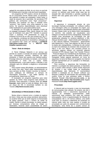 upload de uma página da Web, de um micro no qual ela
foi montada para o servidor onde ela ficará hospedada.
Um programa de FTP mostra a árvore de diretórios
de um computador remoto. Muitas vezes, os aplicativos
são gratuitos e podem ser acessados; outras vezes, a
cópia de arquivos não é permitida. Os servidores FTP
públicos são conhecidos como "login anonymous".
Permitem que qualquer um faça a conexão como
"anônimo", sem possuir uma conta especial ou uma
senha. Os arquivos disponibilizados para download
estão localizados em uma pasta pública (pub).
A utilização do FTP pode ser realizada a partir de
um browser (navegador) Web, dando cliques em links
que se conectam com sites FTP. Também é possível
inserir o endereço FTP diretamente na caixa de
endereço na forma de um URL que começa com "fIp:11"
e, em seguida, o endereço da Internet do site FTP. Para
fazer o upload de arquivos é necessária a utilização de
um programa FTP, como, por exemplo, o CUTEFTP
(http:llwww.cuteftp.com) ou o WS-FTP PRO
(hUpWw~ipswitch.com).
Telnet - Rede de teletipos
A Telnet (Teletype Network) é um serviço que
permite ao usuário a conexão em tempo compartilhado
com computadores remotos. Diferente da Web,
entretanto, a Telnet não suporta uma interface gráfica.
Emprega obscuros comandos no teclado, como manter
pressionada a tecla Ctrl e outras teclas
simultaneamente, o que pode frustrar e dificultar a sua
utilização após ter utilizado a elegância e simplicidade
da Web.
Para superar essas dificuldades, os administradores
de muitos dos sites Telnet estão disponibilizando os
seus serviços via Web. Existem recursos na Internet -
como catálogos de bibliotecas e serviços de
informações exclusivas - que estão apenas, ou
principalmente, disponíveis via Telnet.
É necessário um programa específico para rodar
sessões da Telnet. Esse programa está presente no
Windows. Para executá-lo, é preciso clicar em Iniciar
Executar, digitar telnet na caixa de diálogo. Abrir e dar
um clique em OK. E encontrado também no site
Tucows: (http:llwww.tucows.com/).
SEGURANÇA E PRIVACIDADE E VÍRUS
Muitos olham a Internet como o modelo do negócio
do futuro. Antes que isso possa acontecer plenamente,
os usuários terão que se sentir seguros na transmissão
de dados pessoais, como o número de cartão de
crédito. Devido à própria tecnologia, os dados passam
por diversos computadores antes de chegar ao
destinatário, havendo assim possibilidade de serem
interceptados. Apesar dessa prática não ser muito
comum, os esforços para tentar evitar esse tipo de
situação têm sido tremendos e grandes quantias de
dinheiro têm sido gastas para tornar a Internet 100%
segura.
Segurança
A segurança é conseguida através de uma
tecnologia chamada encriptação. Um software codifica
uma mensagem (cifra) no computador de origem, que
posteriormente é decodificada (decifra) pelo computador
receptor. Desse modo, se os dados forem interceptados
no caminho, não poderão ser visualizados, pois
trafegam na Internet de forma criptografada. Atualmente
existem duas tecnologias de encriptação que são
amplamente utilizadas no comércio eletrônico: a SSL
(Secure Sockets Layer - desenvolvida pela Netscape) e
a SET (Secure Eletronic Transactions - desenvolvida
pela Mastercard e Visa). Nas páginas da Web em que
os dados são criptografados, o endereço do site (visível
na barra de endereços do browser) não começará com
http:ll, e sim com https:ll. Isso acontece porque os
servidores seguros utilizam um protocolo especial
chamado HTTPS (Secure Hyper Text Transfer Protocol
- Protocolo Seguro de Transferência de Hipertexto), que
garante o sigilo das informações. Além disso, durante a
navegação nestas páginas aparecerá um ícone de
segurança na barra de Status do navegador (no Internet
Explorer representado por um cadeado e no Netscape,
por uma chave),
Para aumentar a segurança das transações na
Internet e a proteção dos dados pessoais, é importante
que o usuário utilize sempre a última versão disponível
do browser e que instale todas as atualizações
disponibilizadas pelo fabricante. É recomendável
também a instalação de um firewall -software que
bloqueia o tráfego de informações não autorizadas pelo
usuário. Entre os mais populares estão: o Norton
Personal Firewall (http://www.symantec.com), e os
freewares Zone alarms http://zonelabs.com) Sygate
Personal Firewall (http://www.sygate.com/).
Privacídade
A Internet está se tornando o meio de transmissão
de comunicações mais utilizado. No entanto, ela não é
regulamentada. Com o crescimento exponencial da
Internet, as entidades governamentais estão
examinando esse problema com cada vez maiores
preocupações. Como a regulamentação de milhares de
computadores não é, em termos práticos, uma tarefa
muito fácil, os usuários e detentores de conteúdos na
Internet estão cada vez mais sujeitos à invasão da
privacidade por parte de pessoas com conhecimentos
tecnológicos. Uma forma de o usuário comum se
6
 