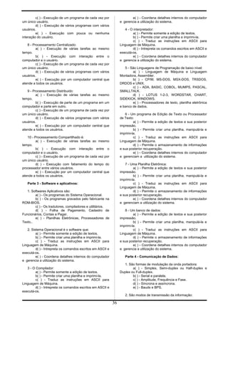 c( ) - Execução de um programa de cada vez por
um único usuário.
d( ) - Execução de vários programas com vários
usuários.
e( ) - Execução com pouca ou nenhuma
interação do usuário.
8 - Processamento Centralizado:
a( ) - Execução de várias tarefas ao mesmo
tempo.
b( ) - Execução com interação entre o
computador e o usuário.
c( ) - Execução de um programa de cada vez por
um único usuário.
d( ) - Execução de vários programas com vários
usuários.
e( ) - Execução por um computador central que
atende a todos os usuários.
9 - Processamento Distribuido:
a( ) - Execução de várias tarefas ao mesmo
tempo.
b( ) - Execução de parte de um programa em um
computador e parte em outro.
c( ) - Execução de um programa de cada vez por
um único usuário.
d( ) - Execução de vários programas com vários
usuários.
e( ) - Execução por um computador central que
atende a todos os usuários.
10 - Processamento Compartilhado é:
a( ) - Execução de várias tarefas ao mesmo
tempo.
b( ) - Execução com interação entre o
computador e o usuário.
c( ) - Execução de um programa de cada vez por
um único usuário.
d( ) - Execução com fatiamento do tempo do
processador entre vários usuários.
e( ) - Execução por um computador central que
atende a todos os usuários.
Parte 3 - Software e aplicativos:
1. Softwares Aplicativos são:
a( ) - Os programas do Sistema Operacional.
b( ) - Os programas gravados pelo fabricante na
ROM-BIOS.
c( ) - Os tradutores, compiladores e utilitários.
d( ) - Folha de Pagamento, Cadastro de
Funcionários, Contas a Pagar.
e( ) - Planilhas Eletrônicas, Processadores de
Texto..
2. Sistema Operacional é o software que:
a( ) - Permite somente a edição de textos.
b( ) - Permite criar uma planilha e imprimi-la.
c( ) - Traduz as instruções em ASCII para
Linguagem de Máquina.
d( ) - Intrepreta os comandos escritos em ASCII e
executá-os.
e( ) - Coordena detalhes internos do computador
e gerencia a utilização do sistema.
3 - O Compilador:
a( ) - Permite somente a edição de textos.
b( ) - Permite criar uma planilha e imprimi-la.
c( ) - Traduz as instruções em ASCII para
Linguagem de Máquina.
d( ) - Intrepreta os comandos escritos em ASCII e
executá-os.
e( ) - Coordena detalhes internos do computador
e gerencia a utilização do sistema.
4 - O interpretador:
a( ) - Permite somente a edição de textos.
b( ) - Permite criar uma planilha e imprimi-la.
c( ) - Traduz as instruções em ASCII para
Linguagem de Máquina.
d( ) - Intrepreta os comandos escritos em ASCII e
executá-os.
e( ) - Coordena detalhes internos do computador
e gerencia a utilização do sistema.
5 - São Linguagens de Programação de baixo nível:
a( ) - Linguagem de Máquina e Linguagem
Montadora, Assembler.
b( ) - CP/M, MS-DOS, MSX-DOS, TRSDOS,
DRDOS e UNIX.
c( ) - ADA, BASIC, COBOL, MUMPS, PASCAL,
SMALLTALK.
d( ) - LOTUS 1-2-3, WORDSTAR, CHART,
SIDEKICK, WINDOWS.
e( ) - Processadores de texto, planilha eletrônica
e banco de dados.
6 - Um programa de Edição de Texto ou Processador
de Texto:
a( ) - Permite a edição de textos e sua posterior
impressão.
b( ) - Permite criar uma planilha, manipulá-la e
imprimi-la.
c( ) - Traduz as instruções em ASCII para
Linguagem de Máquina.
d( ) - Permite o armazenamento de informações
e sua posterior recuperação.
e( ) - Coordena detalhes internos do computador
e gerenciam a utilização do sistema.
7 - Uma Planilha Eletrônica:
a( ) - Permite a edição de textos e sua posterior
impressão.
b( ) - Permite criar uma planilha, manipulá-la e
imprimi-la.
c( ) - Traduz as instruções em ASCII para
Linguagem de Máquina.
d( ) - Permite o armazenamento de informações
e sua posterior recuperação.
e( ) - Coordena detalhes internos do computador
e gerenciam a utilização do sistema.
8 - Um banco de dados:
a( ) - Permite a edição de textos e sua posterior
impressão.
b( ) - Permite criar uma planilha, manipulá-la e
imprimi-la.
c( ) - Traduz as instruções em ASCII para
Linguagem de Máquina.
d( ) - Permite o armazenamento de informações
e sua posterior recuperação.
e( ) - Coordena detalhes internos do computador
e gerencia a utilização do sistema.
Parte 4 - Comunicação de Dados:
1. São formas de modulação da onda portadora:
a( ) - Simplex, Semi-duplex ou Half-duplex e
Duplex ou Full-duplex.
b( ) - Serial e paralela.
c( ) - Amplitude, Frequência e Fase.
d( ) - Síncrona e assíncrona.
e( ) - Bauds e BPS.
2. São modos de transmissão da informação:
36
 