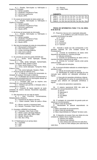 a( ) - Simplex, Semi-duplex ou Half-duplex e
Duplex ou Full-duplex.
b( ) - Serial e paralela.
c( ) - Amplitude, Frequência e Fase.
d( ) - Síncrona e assíncrona.
e( ) - Bauds e BPS.
3 - Os canais de transmissão de dados podem ser:
a( ) - Simplex, Semi-duplex ou Half-duplex e
Duplex ou Full-duplex.
b( ) - Serial e paralela.
c( ) - Amplitude, Frequência e Fase.
d( ) - Síncrona e assíncrona.
e( ) - Bauds e BPS.
4 - As formas de transmissão da informação:
a( ) - Simplex, Semi-duplex ou Half-duplex e
Duplex ou Full-duplex.
b( ) - Serial e paralela.
c( ) - Amplitude, Frequência e Fase.
d( ) - Síncrona e assíncrona.
e( ) - Bauds e BPS.
5 - São tipos de topologias de redes de computadores:
a( ) - Monousuário e Multiusuário.
b( ) - Host, front-end e modem.
c( ) - Locais e de longa distância.
d( ) - Anel, barra e estrela
e( ) - Privadas e públicas.
6 - As camadas do protocolo padrão ISO/OSI são:
a( ) - Quatro, sendo Aplicação, Sessão,
Transporte e Física.
b( ) - Sete, sendo Aplicação, Apresentação,
Sessão, Transporte, Rede, Enlace e Física.
c( ) - Duas, sendo Enlace e Física.
d( ) - Cinco, sendo Aplicação, Transporte, Rede,
Enlace e Física.
e( ) - Três, sendo Aplicação, Sessão e Rede.
7 - Protocolo pode ser definido como:
a( ) - A ciência e a técnica de transmissão ou
recepção de qualquer informação à distância.
b( ) - A utilização dos recursos computacionais à
distância para processamento de informações através de
um meio de transmissão qualquer.
c( ) - Processo pelo qual se imprime uma
informação em uma onda portadora.
d( ) - Interface que permite a interação entre o
computador e o usuário.
e( ) - Conjunto de regras segundo as quais
entidades de mesma natureza, fisicamente separadas,
interagem-se.
8 - São dispositivos de uma rede de dados:
a( ) - Host, Front-End, Concentradores,
Multiplexadores e Modems.
b( ) - Impressoras de página e de linha.
c( ) - Cabos coaxiais, cabos de pares e fibras
óticas.
d( ) - Mouse, scanner e impressora laser.
e( ) - Renpac, Transdata, Vídeo-Texto e CDD.
9 - Compõem a RENPAC da Embratel:
a( ) - Transdata, Vídeo-Texto e CDD.
b( ) - Redes Locais e de longa distância.
c( ) - Serviço 1000, 2000, 3025 e 3028.
d( ) - Modem, Mouse e Mux.
e( ) - Star, Bus e Ring.
10 - O Teleshopping é um serviço da(o):
a( ) - Transdata.
b( ) - CDD.
c( ) - CRT.
d( ) - Renpac.
e( ) - Vídeo-Texto.
GABARITO:
Parte 1: 1-c 2-d 3-e 4-c 5-b 6-a 7-c 8-b 9-d 10-c.
Parte 2: 1-c 2-d 3-b 4-e 5-b 6-c 7-d 8-e 9-b 10-d.
Parte 3: 1-d 2-e 3-c 4-d 5-a 6-a 7-b 8-d
Parte 4: 1-c 2-b 3-a 4-d 5-d 6-b 7-e 8-a 9-c 10-e.
PROVA DE INFORMÁTICA PARA T.T.N. DA ÁREA
B DE 26.07.92
01- Preencha a lacuna com a expressão adequada.
__________é um periférico que pode funcionar como
dispositivo de entrada e de saída .
a) O " drive"
b) O teclado
c) O " mouse"
d) A impressora
e) O " scanner"
02 - Assinale a opção que não corresponde a uma
atividade realizada em uma Unidade Central de
Processamento.
a) Controle da transferência de dados entre
dispositivos de entrada e a memória principal.
b) Cálculos aritméticos.
c) Controle da transferência de dados entre a
memória principal e dispositivos de saída.
d) Controle de "no-break" visando evitar perda
súbita de dados.
e) Execução de instruções.
03- A principal atividade realizada na unidade lógica e
aritmética é o(a).
a) Cálculo de funções trigonométricas
b) Identificação do código de operação de uma
instrução para utilizá-lo em operações aritméticas e
lógicas.
c) Execução de operações aritméticas e lógicas.
d) Identificação do campo de operandos de uma
instrução para utilizá-lo em operações aritméticas e
lógicas.
e) Leitura de operandos e operadores.
04- O sistema operacional DOS não pode ser
executado em microcomputadores do tipo.
a) PC-XT
b) Macintosh II
c) PC-AT
d) PC-386SX
e) PS/2
05- É vantagem do computador de grande porte em
relação ao microcomputador:
a) Menor custo de aquisição.
b) Necessidade de pessoal especializado na
operação.
c) Maior capacidade de processamento.
d) Menor custo de manutenção.
e) Maior disponibilidade de "software" de baixo custo.
06- O dispositivo de acesso físico aos dados de uma
unidade de múltiplos discos magnéticos possui.
a) Apenas uma cabeça.
b) Apenas duas cabeças.
c) Uma cabeça para cada face de cada disco.
d) Duas ou mais cabeças para cada face de
cada disco.
37
 