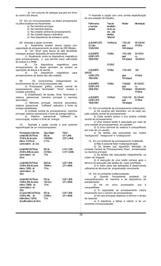 e) Um conjunto de cabeças que gira em torno
do centro dos discos.
07- Em um microcomputador, os dados armazenados
na pilha localizam-se fisicamente.
a) Na memória principal.
b) Na memória externa.
c) Na unidade central de processamento.
d) Na unidade lógica e aritmética.
e) Nos dispositivos de entrada e saída.
08- Assinale a opção incorreta.
a) Atualmente existem discos rígidos com
capacidade de armazenamento da ordem de 200 Mbytes.
b) Um "drive" para discos de alta densidade
consegue acessar disquetes de baixa densidade.
c) Atualmente, entre os dispositivos magnéticos
para armazenamento, o que permite maior velocidade
de acesso é a RAM.
d) Os dispositivos magnéticos para
armazenamento de dados permitem ao usuário as
operações de leitura e de escrita.
e) Os dispositivos magnéticos para
armazenamento de dados são não-voláteis.
09- Os componentes indispensáveis ao
funcionamento de um microcomputador são:
a) Processador gráfico, unidade central de
processamento, disco "winchester", "drive", modem e
unidade aritmética.
b) Estabilizador de tensão, fonte "short-break",
sistema operacional, memória principal e memória
secundária.
c) Memória principal, memória secundária,
sistema operacional, "software" aplicativo e fonte de
energia estabilizada.
d) Unidade central de processamento, memória
principal, sistema operacional e fonte de energia elétrica.
e) Sistema operacional, "software" de
comunicação, modem e fonte de energia.
10- Assinale a opção correta a uma possível
especificação de um microcomputador.
ProcessadoreMemória DiscoRígido "Drive"
a)Intel386DX(TM)de IDEde 5,5"-1,2Mb
33MHz,8bdecache 105000Kb 3,25"-1,44Mb
interno,12,8Kbde e17ns
cacheexterno de 2,5s
b)Intel486DX(TM)de IDEde 5.1/4"-1,2Mb
25MHz,8Mbdecache 210Mbe 3.1/2"-1,44Mb
cacheexterno de 17ns
25ms
c)Intel486DX(TM)de IDE0de 5,25"-1,2Mb
33MHz,8Kbdecache 105Mbe 3,5"-1,44Mb
interno,128Kb de 17ms
cacheexterno de
25ns
d)Intel486DX(TM)de IDEde 5,25"-1,2Mb
3,3MHz,8Kbdecache 105Gbe 3,5"-1,44Mb
interno,128Mb de 17ms
cacheexterno, de
25ns
e)Cache486DX(TM)de IDEde 5,25"-1,2Mb
33MHz,8Kb de 210Mbe 3,5"-1,44Mb
bufferinterno,128Kb 17ns
debufferexternode25ms
11-Assinale a opção com uma correta especificação
de uma estação de trabalho.
Performance Taxade Monitor Alimentação
ememória transferên-
principal ciade da-
dos pela
interface
"ethernet"
a)28,5MFLOPS 10MHz/ms 1152x90 90-132VAC
4,2mips pixel 47-63Hz
16MbRAM 1000dots/pol
b)28,5MIPS 10Mb/s 1152x900 90-132VA
4,2MFLOPS pixel ou
16MbRAM 100dots/pol 180-264VA
47-63hZ
c)28,5MIPS 10Mb/s 1152x900 180-
264VAC
4,2MFLOPS pixel 47-63Hz
16KbRAM 100dots/pol
d)28,5MIPS 10Mb/s 1152x900 90-132VAC
4,2MFLOPS pixel ou
16MbRAM 100dots/pol 180-264VAC
47-63Hz
e)28,5MIPS 10MHz/s 1152x1152 90-132VAC
4,2MFLOPS pixel 57-63Hz
16MbRAM 100dots/pol
12- Em um ambiente de processamento multiusuário.
a) Os usuários são atendidos, um de cada vez,
pela unidade central de processamento
b) Cada usuário possui a sua própria unidade
central de processamento
c) Uma mesma tarefa é executada por mais de
uma unidade de processamento, em paralelo
d) O único terminal do sistema é compartilhado
por mais de um usuário
e) As tarefas são executadas nos modos
"background”, “foreground" e "underground".
13- Em um ambiente de processamento multitarefa,
a) Não é possível fazer multiprogramação
b) As tarefas que aguardam liberação da
Unidade Central de Processamento ficam armazenadas
na memória principal
c) As tarefas são executadas integralmente, na
ordem de chegada
d) A execução de uma tarefa começa após o
término da execução das tarefas de maior prioridade
e) A maior parte das aplicações é desenvolvida
utilizando-se técnicas de programação concorrente
14- Em um ambiente multiprocessado:
a) Quando frouxamente acoplado, há
compartilhamento de memória e de dispositivos de
entrada/saída
b) Há um único processador, que é
compartilhado
c) A capacidade de processamento cresce
linearmente com o número de processadores
d) Um dos principais objetivos é diminuir o tempo
de resposta
e) A tolerância a falhas é inferior à de um
ambiente monoprocessado.
38
 
