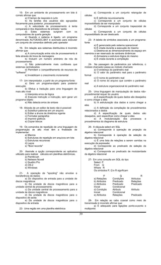 15- Em um ambiente de processamento em lote é
correto afirmar que:
a) O tempo de resposta é curto
b) As tarefas dos usuários são agrupadas
fisicamente para posterior, processamento
c) A velocidade de processamento é lenta
comparada à dos dispositivos de entrada / saída
d) Estes sistemas surgiram com os
computadores de quarta geração
e) Quando o sistema é ligado, um programa
denominado AUTOEXEC.BAT é acionado para executar
um conjunto de comandos definido pelo operador
16- Em relação aos sistemas distribuídos é incorreto
afirmar que:
a) A comunicação entre nós de processamento é
feita através de troca de mensagens
b) Incluem um número arbitrário de nós de
processamento
c) São potencialmente mais confiáveis que
sistemas centralizados
d) Permitem o compartilhamento de recursos de
"software"
e) Inviabilizam o crescimento incremental
17- Um interpretador, a partir de um programa-fonte:
a) Gera um programa-objeto para posterior
execução
b) Efetua a tradução para uma linguagem de
mais alto nível
c) Interpreta erros de lógica
d) Executa instrução a instrução, sem gerar um
programa-objeto
e) Não detecta erros de sintaxe
18- Através de um editor de texto não é possível:
a) Substituir palavras em um arquivo
b) Editar a árvore de diretórios vigente
c) Formatar parágrafos
d) Imprimir gráficos
e) Copiar blocos
19- Os comandos de repetição de uma linguagem de
programação de alto nível têm a finalidade de
implementar:
a) Macros
b) Estruturas de repetição em arquivos em lote
c) Estruturas recursivas
d) Laços
e) "Boot records"
20- Assinale a opção correspondente ao aplicativo
utilizado para realizar cálculos em planilhas eletrônicas.
a) Paintbrush
b) Netware Novell
c) Quattro Pro
d) OS-2
e) Windows
21- A operação de "spooling" não envolve a
transferência de dados:
a) Do dispositivo de entrada para a unidade de
discos magnéticos
b) Da unidade de discos magnéticos para a
unidade central de processamento
c) Da unidade central de processamento para a
unidade de discos magnéticos
d) Da unidade de discos magnéticos para o
dispositivo de saída
e) Da unidade de discos magnéticos para o
dispositivo de entrada
22- Uma região em uma planilha eletrônica
a) Corresponde a um conjunto retangular de
células
b) É definida recursivamente
c) Corresponde a um conjunto de células
impossibilitado de ser manipulado
d) Corresponde a um conjunto trapezoidal de
células
e) Corresponde a um conjunto de células
impossibilitado de ser deslocado
23- A tabela de símbolos associada a um programa-
fonte
a) É gerenciada pelo sistema operacional
b) É criada durante a execução do mesmo
c) Destina-se ao dimensionamento do espaço em
memória a ser reservado às variáveis dinâmicas
d) Armazena a estrutura lógica do mesmo
e) É criada durante a compilação
24- Na passagem de parâmetros por referência, o
módulo chamador passa ao módulo chamado
a) O endereço do parâmetro real
b) O valor do parâmetro real para o parâmetro
formal
c) O nome do parâmetro real
d) O nome do arquivo que contém o parâmetro
real
e) A estrutura organizacional do parâmetro real
25- Uma linguagem de manipulação de dados não-
procedimental requer do usuário
a) A especificação de quais dados são desejados
e como chegar a eles
b) A estruturação dos dados e como chegar a
eles
c) A definição da compilação de procedimentos
relacionados a dados
d) A especificação de quais dados são
desejados, sem especificar como chegar a eles
e) A modularização dos processos e
procedimentos do diagrama de estrutura
26- A cláusula select em SQL
a) Corresponde à operação de projeção da
álgebra relacional
b) Corresponde à operação de seleção da
álgebra relacional
c) É uma lista de relações a serem varridas na
execução da expressão
d) Corresponde ao predicado de seleção da
álgebra relacional
e) Corresponde ao predicado de modularidade
da álgebra relacional
27- Em uma consulta em SQL do tipo
Select P
From Q
Where R
Os símbolos P, Q e R significam
P Q R
a) Relações Condições Atributos
b) Atributos Predicado Relações
c) Atributos Predicado Predicado
Inicial Condicional
d) Condição Atributo Atributo
Inicial Condicional
e) Atributos Relações Predicado
28- Em relação ao cabo coaxial como meio de
transmissão é incorreto afirmar que:
a) É adequado para ligações ponto-a-ponto e
multiponto
39
 