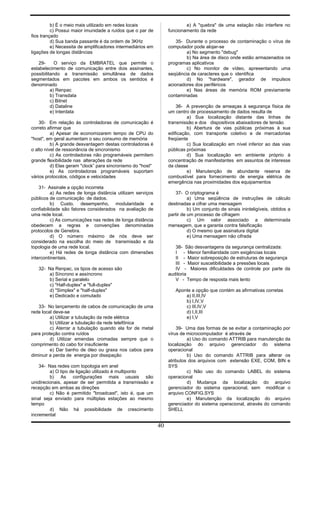 b) É o meio mais utilizado em redes locais
c) Possui maior imunidade a ruídos que o par de
fios trançado
d) Sua banda passante é da ordem de 3KHz
e) Necessita de amplificadores intermediários em
ligações de longas distâncias
29- O serviço da EMBRATEL que permite o
estabelecimento de comunicação entre dois assinantes,
possibilitando a transmissão simultânea de dados
segmentados em pacotes em ambos os sentidos é
denominado
a) Renpac
b) Transdata
c) Bitnet
d) Dataline
e) Interdata
30- Em relação às controladoras de comunicação é
correto afirmar que
a) Apesar de economizarem tempo de CPU do
"host", em geral aumentam o seu consumo de memória
b) A grande desvantagem destas controladoras é
o alto nível de ressonância de sincronismo
c) As controladoras não programáveis permitem
grande flexibilidade nas alterações da rede
d) Elas geram "clock” para sincronismo do "host"
e) As controladoras programáveis suportam
vários protocolos, códigos e velocidades
31- Assinale a opção incorreta
a) As redes de longa distância utilizam serviços
públicos de comunicação de dados.
b) Custo, desempenho, modularidade e
confiabilidade são fatores considerados na avaliação de
uma rede local.
c) As comunicações nas redes de longa distância
obedecem a regras e convenções denominadas
protocolos de Genebra.
d) O número máximo de nós deve ser
considerado na escolha do meio de transmissão e da
topologia de uma rede local.
e) Há redes de longa distância com dimensões
intercontinentais.
32- Na Renpac, os tipos de acesso são
a) Síncrono e assíncrono
b) Serial e paralelo
c) "Half-duplex" e "full-duplex"
d) "Simplex" e "half-duplex"
e) Dedicado e comutado
33- No lançamento de cabos de comunicação de uma
rede local deve-se
a) Utilizar a tubulação da rede elétrica
b) Utilizar a tubulação da rede telefônica
c) Aterrar a tubulação quando ela for de metal
para proteção contra ruídos
d) Utilizar emendas cromadas sempre que o
comprimento do cabo for insuficiente
e) Dar banho de óleo ou graxa nos cabos para
diminuir a perda de energia por dissipação
34- Nas redes com topologia em anel
a) O tipo de ligação utilizado é multiponto
b) As configurações mais usuais são
unidirecionais, apesar de ser permitida a transmissão e
recepção em ambas as direções
c) Não é permitido "broadcast", isto é, que um
sinal seja enviado para múltiplas estações ao mesmo
tempo
d) Não há possibilidade de crescimento
incremental
e) A "quebra" de uma estação não interfere no
funcionamento da rede
35- Durante o processo de contaminação o vírus de
computador pode alojar-se
a) No segmento "debug"
b) Na área de disco onde estão armazenados os
programas aplicativos
c) No monitor de vídeo, apresentando uma
seqüência de caracteres que o identifica
d) No "hardware", gerador de impulsos
acionadores dos periféricos
e) Nas áreas de memória ROM previamente
contaminadas
36- A prevenção de ameaças à segurança física de
um centro de processamento de dados resulta de
a) Sua localização distante das linhas de
transmissão e dos dispositivos abaixadores de tensão
b) Abertura de vias públicas próximas à sua
edificação, com transporte coletivo e de mercadorias
freqüente
c) Sua localização em nível inferior ao das vias
públicas próximas
d) Sua localização em ambiente próprio à
concentração de manifestantes em assuntos de interesse
da classe
e) Manutenção de abundante reserva de
combustível para fornecimento de energia elétrica de
emergência nas proximidades dos equipamentos
37- O criptograma é
a) Uma seqüência de instruções de cálculo
destinadas a cifrar uma mensagem
b) Um conjunto de sinais ininteligíveis, obtidos a
partir de um processo de cifragem
c) Um valor associado a determinada
mensagem, que a garanta contra falsificação
d) O mesmo que assinatura digital
e) Uma mensagem não cifrada
38- São desvantagens da segurança centralizada:
I - Menor familiaridade com exigências locais
II - Maior sobreposição de estruturas de segurança
III - Maior suscetibilidade a pressões locais
IV - Maiores dificuldades de controle por parte da
auditoria
V - Tempo de resposta mais lento
Aponte a opção que contém as afirmativas corretas
a) II,III,IV
b) I,IV,V
c) III,IV,V
d) I,II,III
e) I,V
39- Uma das formas de se evitar a contaminação por
vírus de microcomputador é através de
a) Uso do comando ATTRIB para manutenção da
localização do arquivo gerenciador do sistema
operacional
b) Uso do comando ATTRIB para alterar os
atributos dos arquivos com extensão EXE, COM, BIN e
SYS
c) Não uso do comando LABEL do sistema
operacional
d) Mudança da localização do arquivo
gerenciador do sistema operacional, sem modificar o
arquivo CONFIG.SYS
e) Manutenção da localização do arquivo
gerenciador do sistema operacional, através do comando
SHELL
40
 