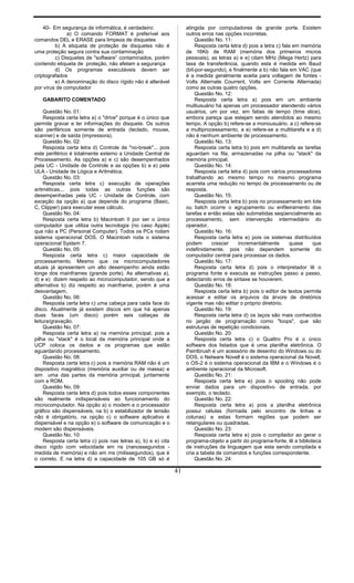 40- Em segurança de informática, é verdadeiro:
a) O comando FORMAT é preferível aos
comandos DEL e ERASE para limpeza de disquetes
b) A etiqueta de proteção de disquetes não é
uma proteção segura contra sua contaminação
c) Disquetes de "software” contaminados, porém
contendo etiqueta de proteção, não afetam a segurança
d) Os programas executáveis devem ser
criptografados
e) A denominação do disco rígido não é alterável
por vírus de computador
GABARITO COMENTADO
Questão No. 01:
Resposta certa letra a) o "drive" porque é o único que
permite gravar e ler informações do disquete. Os outros
são periféricos somente de entrada (teclado, mouse,
scanner) e de saída (impressora).
Questão No. 02:
Resposta certa letra d) Controle de "no-break"... pois
este periférico é totalmente externo a Unidade Central de
Processamento. As opções a) e c) são desempenhados
pela UC - Unidade de Controle e as opções b) e e) pela
ULA - Unidade de Lógica e Aritmética.
Questão No. 03:
Resposta certa letra c) execução de operações
aritméticas... pois todas as outras funções são
desempenhadas pela UC - Unidade de Controle, com
exceção da opção a) que depende do programa (Basic,
C, Clipper) para executar esse cálculo.
Questão No. 04:
Resposta certa letra b) Macintosh II por ser o único
computador que utiliza outra tecnologia (no caso Apple)
que não a PC (Personal Computer). Todos os PCs rodam
sistema operacional DOS. O Macintosh roda o sistema
operacional System 7.
Questão No. 05:
Resposta certa letra c) maior capacidade de
processamento. Mesmo que os microcomputadores
atuais já apresentem um alto desempenho ainda estão
longe dos mainframes (grande porte). As alternativas a),
d) e e) dizem respeito ao microcomputador, sendo que a
alternativa b) diz respeito ao mainframe, porém é uma
desvantagem.
Questão No. 06:
Resposta certa letra c) uma cabeça para cada face do
disco. Atualmente já existem discos em que há apenas
duas faces (um disco) porém seis cabeças de
leitura/gravação.
Questão No. 07:
Resposta certa letra a) na memória principal, pois a
pilha ou "stack" é o local da memória principal onde a
UCP coloca os dados e os programas que estão
aguardando processamento.
Questão No. 08:
Resposta certa letra c) pois a memória RAM não é um
dispositivo magnético (memória auxiliar ou de massa) e
sim uma das partes da memória principal, juntamente
com a ROM.
Questão No. 09:
Resposta certa letra d) pois todos esses componentes
são realmente indispensáveis ao funcionamento do
microcomputador. Na opção a) o modem e o processador
gráfico são dispensáveis, na b) o estabilizador de tensão
não é obrigatório, na opção c) o software aplicativo é
dispensável e na opção e) o software de comunicação e o
modem são dispensáveis.
Questão No. 10:
Resposta certa letra c) pois nas letras a), b) e e) cita
disco rígido com velocidade em ns (nanossegundos -
medida de memória) e não em ms (milissegundos), que é
o correto. E na letra d) a capacidade de 105 GB só é
atingida por computadores de grande porte. Existem
outros erros nas opções incorretas.
Questão No. 11:
Resposta certa letra d) pois a letra c) fala em memória
de 16Kb de RAM (memória dos primeiros micros
pessoais), as letras a) e e) citam MHz (Mega Hertz) para
taxa de transferência, quando esta é medida em Baud
(bit-por-segundo), e finalmente a b) não fala em VAC (que
é a medida geralmente aceita para voltagem de fontes -
Volts Alternate Courrent, Volts em Corrente Alternada)
como as outras quatro opções.
Questão No. 12:
Resposta certa letra a) pois em um ambiente
multiusuário há apenas um processador atendendo vários
usuários, um por vez, em fatias de tempo (time slice),
embora pareça que estejam sendo atendidos ao mesmo
tempo. A opção b) refere-se a monousuário, a c) refere-se
a multiprocessamento, a e) refere-se a multitarefa e a d)
não é nenhum ambiente de processamento.
Questão No. 13:
Resposta certa letra b) pois em multitarefa as tarefas
aguardam na fila, armazenadas na pilha ou "stack" da
memória principal.
Questão No. 14:
Resposta certa letra d) pois com vários processadores
trabalhando ao mesmo tempo no mesmo programa
acarreta uma redução no tempo de processamento ou de
resposta.
Questão No. 15:
Resposta certa letra b) pois no processamento em lote
ou batch ocorre o agrupamento ou enfileiramento das
tarefas e então estas são submetidas seqüencialmente ao
processamento, sem intervenção intermediário do
operador.
Questão No. 16:
Resposta certa letra e) pois os sistemas distribuídos
podem crescer incrementalmente quase que
indefinidamente, pois não dependem somente do
computador central para processar os dados.
Questão No. 17:
Resposta certa letra d) pois o interpretador lê o
programa fonte e executa as instruções passo a passo,
detectando erros de sintaxe se houverem.
Questão No. 18:
Resposta certa letra b) pois o editor de textos permite
acessar e editar os arquivos da árvore de diretórios
vigente mas não editar o próprio diretório.
Questão No. 19:
Resposta certa letra d) os laços são mais conhecidos
no jargão de programação como "loops", que são
estruturas de repetição condicionais.
Questão No. 20:
Resposta certa letra c) o Quattro Pro é o único
software dos listados que é uma planilha eletrônica. O
Paintbrush é um acessório de desenho do Windows ou do
DOS, o Netware Novell é o sistema operacional da Novell,
o OS-2 é o sistema operacional da IBM e o Windows é o
ambiente operacional da Microsoft.
Questão No. 21:
Resposta certa letra e) pois o spooling não pode
enviar dados para um dispositivo de entrada, por
exemplo, o teclado.
Questão No. 22:
Resposta certa letra a) pois a planilha eletrônica
possui células (formada pelo encontro de linhas e
colunas) e estas formam regiões que podem ser
retangulares ou quadradas.
Questão No. 23:
Resposta certa letra e) pois o compilador ao gerar o
programa-objeto a partir do programa-fonte, lê a biblioteca
de instruções da linguagem que esta sendo compilada e
cria a tabela de comandos e funções correspondente.
Questão No. 24:
41
 