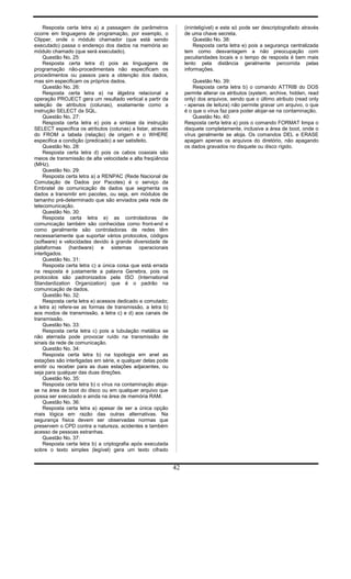 Resposta certa letra a) a passagem de parâmetros
ocorre em linguagens de programação, por exemplo, o
Clipper, onde o módulo chamador (que está sendo
executado) passa o endereço dos dados na memória ao
módulo chamado (que será executado).
Questão No. 25:
Resposta certa letra d) pois as linguagens de
programação não-procedimentais não especificam os
procedimentos ou passos para a obtenção dos dados,
mas sim especificam os próprios dados.
Questão No. 26:
Resposta certa letra a) na álgebra relacional a
operação PROJECT gera um resultado vertical a partir da
seleção de atributos (colunas), exatamente como a
instrução SELECT da SQL.
Questão No. 27:
Resposta certa letra e) pois a sintaxe da instrução
SELECT especifica os atributos (colunas) a listar, através
do FROM a tabela (relação) de origem e o WHERE
especifica a condição (predicado) a ser satisfeito.
Questão No. 28:
Resposta certa letra d) pois os cabos coaxiais são
meios de transmissão de alta velocidade e alta freqüência
(MHz).
Questão No. 29:
Resposta certa letra a) a RENPAC (Rede Nacional de
Comutação de Dados por Pacotes) é o serviço da
Embratel de comunicação de dados que segmenta os
dados a transmitir em pacotes, ou seja, em módulos de
tamanho pré-determinado que são enviados pela rede de
telecomunicação.
Questão No. 30:
Resposta certa letra e) as controladoras de
comunicação também são conhecidas como front-end e
como geralmente são controladoras de redes têm
necessariamente que suportar vários protocolos, códigos
(software) e velocidades devido à grande diversidade de
plataformas (hardware) e sistemas operacionais
interligados.
Questão No. 31:
Resposta certa letra c) a única coisa que está errada
na resposta é justamente a palavra Genebra, pois os
protocolos são padronizados pela ISO (International
Standardization Organization) que é o padrão na
comunicação de dados.
Questão No. 32:
Resposta certa letra e) acessos dedicado e comutado;
a letra a) refere-se as formas de transmissão, a letra b)
aos modos de transmissão, a letra c) e d) aos canais de
transmissão.
Questão No. 33:
Resposta certa letra c) pois a tubulação metálica se
não aterrada pode provocar ruído na transmissão de
sinais da rede de comunicação.
Questão No. 34:
Resposta certa letra b) na topologia em anel as
estações são interligadas em série, e qualquer delas pode
emitir ou receber para as duas estações adjacentes, ou
seja para qualquer das duas direções.
Questão No. 35:
Resposta certa letra b) o vírus na contaminação aloja-
se na área de boot do disco ou em qualquer arquivo que
possa ser executado e ainda na área de memória RAM.
Questão No. 36:
Resposta certa letra a) apesar de ser a única opção
mais lógica em razão das outras alternativas. Na
segurança física devem ser observadas normas que
preservem o CPD contra a natureza, acidentes e também
acesso de pessoas estranhas.
Questão No. 37:
Resposta certa letra b) a criptografia após executada
sobre o texto simples (legível) gera um texto cifrado
(ininteligível) e este só pode ser descriptografado através
de uma chave secreta.
Questão No. 38:
Resposta certa letra e) pois a segurança centralizada
tem como desvantagem a não preocupação com
peculiaridades locais e o tempo de resposta é bem mais
lento pela distância geralmente percorrida pelas
informações.
Questão No. 39:
Resposta certa letra b) o comando ATTRIB do DOS
permite alterar os atributos (system, archive, hidden, read
only) dos arquivos, sendo que o último atributo (read only
- apenas de leitura) não permite gravar um arquivo, o que
é o que o vírus faz para poder alojar-se na contaminação.
Questão No. 40:
Resposta certa letra a) pois o comando FORMAT limpa o
disquete completamente, inclusive a área de boot, onde o
vírus geralmente se aloja. Os comandos DEL e ERASE
apagam apenas os arquivos do diretório, não apagando
os dados gravados no disquete ou disco rígido.
42
 