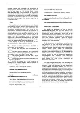 precaver passa pela utilização da tecnologia de
encriptação nos documentos mais sensíveis. Para isso
tem ao seu dispor o PGP (Pretty Good Privacy)
(http:www.pgpi.org), uma tecnologia de encriptação
que, através de software, cifra a mensagem utilizando a
chave pública do destinatário. Ao receber a mensagem
encriptada o destinatário utiliza a sua chave privada
para decifrar a mensagem (Ver também segurança do
e-mail Capítulo 8).
Vírus
Como a Internet está sendo cada vez mais utilizada
como meio de troca de arquivos entre usuários, o risco
de "ser infectado" por um vírus informático tem
aumentado consideravelmente. Um vírus é um
programa que ataca arquivos e redes, muitas vezes só
fazendo aparecer uma mensagem estranha na tela,
outras vezes provocando danos aos arquivos ou até ao
hardware (Ver glossário). Para prevenir contra um
ataque dos tão indesejados vírus, é importante
averiguar se o arquivo é de origem segura, mas, acima
de tudo, executar um programa antivírus atualizado, que
poderá ser descarregado livremente da Internet.
Para diminuir os riscos de contaminação no seu
computador bastam alguns cuidados simples:
*0 Instalar um antivírus no micro e atualizá-lo no
mínimo uma vez por semana.
*1 Nunca abrir disquetes sem submetê-los ao
antivírus.
*2 Não abrir arquivos anexados ao e-mail se não
soulIber do que se trata e principalmente se tiverem as
terminações: ".exe", com", vbs", ".bat" e ".asp".
*3 Se utilizar o Office 9712000/XP, ligar a opção
"Segurança de Macro"
*4 (menu Ferramentas lOpções na aba Segurança
> Segurança de Macro).
*5 Depois de apagar um e-mail suspeito ou
contaminado na pasta de entrada, apagá-lo também na
pasta de mensagens eliminadas.
Endereços para a aquisição de antivírus:
McAfee: http://www.nai.com.hr
Norton: http://www.symantec.com.br
Panda Software:
http://www.pandasoftware.com.br
Tend Micro: http://www.trendmicro.com.br
Dr. Solomon: http://lwww.drsolomon.com/
Sophos: http://sophos.com
eTrust EZ: http://my-etrust.com
Endereços para a obtenção de antivírus gratuito:
http://www.grisoft.com
http://www.thefreesite.com/Free-Software/Anti-vír
us-freeware
http://www.datafellows.com/download.purchase1
SAIBA ONDE PROCURAR
Seu botão de pesquisa se liga a algumas
ferramentas de busca, mas você não tem que usar
apenas estas. Elas foram selecionadas por seu
provedor por razões comerciais e podem não ser as
melhores ferramentas para todas as suas pesquisas. Os
diferentes diretórios e ferramentas de pesquisa são
bons para obietivos diferentes. Tente as mesmas
buscas neles para verificar qual traz os melhores
resultados para suas pesquisas.
Os diretórios são compilados por seres humanos
que cadastram os sites nas seções apropriadas. Isto
significa que você pode pesquisar uma determinada
categoria ou digitar palavras-chave para uma pesquisa.
Embora, multas vezes, evitem as combinações
irrelevantes, os diretórios podem ser pequenos e trazer
resultados menos abrangentes que as ferramentas de
busca. Estas rodam automaticamente, visitando um
enorme número de sites e newsgroups, atualizando
constantemente seu conteúdo. Elas pesquisam
combinações de palavras, em vez de conteúdo e isto
pode resultar em uma grande quantidade de
documentos irrelevantes.
Uma boa maneira de descobrir qual ferramenta de
busca produz melhores resultados para uma busca
especifica é usar uma ferramenta de meta busca como
o Miner http:// www.miner.com.br. Ela envia sua
pesquisa a 8 outros sites de busca ao mesmo tempo, e
então lhe mostra os resultados. Não é incomum ter uma
pesquisa em que uma ferramenta de busca resulta em
nenhuma combinação enquanto outra traz centenas. O
Miner é uma maneira rápida de encontrar o que parece
se ajustar melhor à sua pesquisa em particular. Você
pode, até, determinar a ordem na qual sua busca será
enviada para as ferramentas de busca. Como todas as
ferramentas de busca, o Miner tem uma excelente
seção de ajuda, que explica em detalhes como é o seu
funcionamento. Talvez, o melhor conselho seja:
7
 