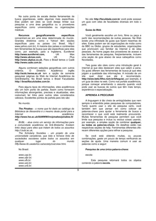 Na outra ponta da escala destas ferramentas de
busca gigantescas, estão algumas mais específicas.
Elas podem ser úteis se você deseja limitar sua
pesquisa a uma área geográfica ou a provedores
específicos como universidades ou organizações
médicas.
Recursos geograficamente especificos
concentram-se em uma área determinada do mundo.
Grandes diretórios como o Yahoo! têm seções
específicas para os países (no Brasil, http://
www.yahoo.com.br). A maioria dos países e continentes
tem ferramentas de busca que são especificas para eles
como, por exemplo, para a Inglaterra, Euroferret
http://www.euroferret.com, UK Max
http://www.ukmax.com, UK Plus
http://www.ukplus.co.uk. Para o Brasil temos o Cadê
http://www.cade.com.br.
Alguns combinam seleções geográficas com outros
critérios. O Diretório Acadêmico inglês
http://acdc.hensa.ac.uk tem a opção de somente
pesquisar páginas da Web da Internet Acadêmica da
Grã-Bretanha. No Brasil temos o Brasil Faculdades
http:/ /brasilfaculclades.com.br.
Para alguns tipos de informações, sites acadêmicos
são um bom ponto de partida. Assim como fornecem
informações abrangentes, precisas e atualizadas, eles
costumam ter links para outros sites considerados
valiosos. Excelentes pontos de partida para isto são:
No mundo:
The Pinakes - o nome que foi dado ao catálogo da
Biblioteca de Alexandria é o mesmo deste portal para a
Internet acadêmica.
http://www.hw.ac.uk/libWWW/irn/pinakes/pinakes.ht
ml;
BUBL - atua como um serviço de informações para
a comunidade acadêmica da Grã-Bretanha. Existem
links daqui para sites que tratam de todos os assuntos
http://.bubl.ac.uk;
The Scholariy Societies - um projeto de uma
universidade canadense, que lista e fornece links de
sociedades escolares sobre todos os assuntos em
qualquer lugar do mundo
hffp:llwww.lib.uwaterloo.ca/society/overview.htmi.
No Brasil:
www.usp.br;
www.ufpr.br;
www.ufb.br;
www.uerj.br;
www.unb.br;
No site http://faculdade.com.br você pode acessar
um guia com sites de faculdades diversas em todo o
país.
Guias da Web
Você geralmente escolhe um livro, filme ou peça a
partir das recomendações de outras pessoas. Na Web
existe uma infinidade de guias que fazem resenhas de
sites. Estes podem ser de organizações de mídia como
da BBC ou Globo, grupos de estudantes, organizações
que promovem uso familiar da Internet e de sites
pessoais. As home pages dos provedores de acesso e
das ferramentas de pesquisa, freqüentemente, incluem
uma seção de guia abaixo de seus cabeçalhos como
Novidades.
Tais guias são úteis como uma introdução geral à
Internet já que eles destacam sites que valem a pena.
Os guias diferem das ferramentas de busca já que eles
julgam a qualidade das informações. A inclusão de um
site quer dizer que ele é recomendado.
http://www.beto.filho.nom.br/bfwguia/, por exemplo, é
um guia de sites na web. Como nos portais acadêmicos,
porque começar arranhando o assunto quando você
pode usar as buscas de outros que têm mais tempo,
experiência e especialização.
APRENDA A PROCURAR
A linguagem é tão cheia de ambigüidades que nem
sempre é entendida pelas pesquisas de computadores.
Tanto quanto usar o site de pesquisa certo, você
também tem que pensar em como colocar as
palavras-chave para ajudar a ferramenta de busca a
reconhecer o que você está realmente procurando.
Muitas ferramentas de pesquisa permitem que você
limite sua pesquisa e inclua ou exclua coisas usando,
por exemplo, a simples opção de combinar qualquer,
ou todas as palavras-chave. Os detalhes estão nas
respectivas seções de help. Ferramentas diferentes ofe-
recem diferentes opções para refinar a pesquisa.
Se você está obtendo muitas, ou poucas
combinações, gaste um pouco de tempo verificando as
seções de ajuda. Uma maneira comum é usar as
palavras como a seguir:
Pesquisa de uma única palavra-chave:
escola
Esta pesquisa retornará todos os objetos
contendo a palavra escola.
8
 