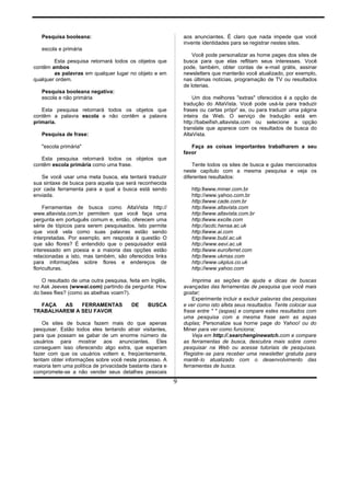Pesquisa booleana:
escola e primária
Esta pesquisa retornará todos os objetos que
contêm ambos
as palavras em qualquer lugar no objeto e em
qualquer ordem.
Pesquisa booleana negativa:
escola e não primária
Esta pesquisa retornará todos os objetos que
contêm a palavra escola e não contêm a palavra
primaria.
Pesquisa de frase:
"escola primária"
Esta pesquisa retornará todos os objetos que
contêm escola primária como uma frase.
Se você usar uma meta busca, ela tentará traduzir
sua sintaxe de busca para aquela que será reconhecida
por cada ferramenta para a qual a busca está sendo
enviada.
Ferramentas de busca como AltaVista http://
www.altavista.com.br permitem que você faça uma
pergunta em português comum e, então, oferecem uma
série de tópicos para serem pesquisados. Isto permite
que você vela como suas palavras estão sendo
interpretadas. Por exemplo, em resposta à questão O
que são flores? É entendido que o pesquisador está
interessado em poesia e a maioria das opções estão
relacionadas a isto, mas também, são oferecidos links
para informações sobre flores e endereços de
floriculturas.
O resultado de uma outra pesquisa, feita em Inglês,
no Ask Jeeves (wwwai.com) partindo da pergunta: How
do bees flies? (como as abelhas voam?).
FAÇA AS FERRAMENTAS DE BUSCA
TRABALHAREM A SEU FAVOR
Os sites de busca fazem mais do que apenas
pesquisar. Estão todos eles tentando atrair visitantes,
para que possam se gabar de um enorme número de
usuários para mostrar aos anunciantes. Eles
conseguem isso oferecendo algo extra, que esperam
fazer com que os usuários voltem e, freqüentemente,
tentam obter informações sobre você neste processo. A
maioria tem uma política de privacidade bastante clara e
compromete-se a não vender seus detalhes pessoais
aos anunciantes. É claro que nada impede que você
invente identidades para se registrar nestes sites.
Você pode personalizar as home pages dos sites de
busca para que elas reflitam seus interesses. Você
pode, também, obter contas de e-mail grátis, assinar
newsletters que manterão você atualizado, por exemplo,
nas últimas notícias, programação de TV ou resultados
de loterias.
Um dos melhores "extras" oferecidos é a opção de
tradução do AltaVista. Você pode usá-la para traduzir
frases ou cartas própr' as, ou para traduzir uma página
inteira da Web. O serviço de tradução está em
http://babeifish.altavista.com ou selecione a opção
translate que aparece com os resultados de busca do
AltaVista.
Faça as coisas importantes trabalharem a seu
favor
Tente todos os sites de busca e gulas mencionados
neste capítulo com a mesma pesquisa e veja os
diferentes resultados:
http:llwww.miner.com.br
http://www.yahoo.com.br
http:llwww.cade.com.br
http:llwww.altavista.com
http:llwww.altavista.com.br
http:llwww.excite.com
http://acdc.hensa.ac.uk
http:llwww.ai.com
http:llwww.bubl.ac.uk
http://www.eevi.ac.uk
http:llwww.euroferret.com
http:llwww.ukmax.com
http://www.ukplus.co.uk
http://www.yahoo.com
Imprima as seções de ajuda e dicas de buscas
avançadas das ferramentas de pesquisa que você mais
gostar;
Experimente incluir e excluir palavras das pesquisas
e ver como isto afeta seus resultados. Tente colocar sua
frase entre " " (aspas) e compare estes resultados com
uma pesquisa com a mesma frase sem as aspas
duplas; Personalize sua horne page do Yahoo! ou do
Miner para ver como funciona;
Veja em http://.searchenginewatch.com e compare
as ferramentas de busca, descubra mais sobre como
pesquisar na Web ou acesse tutoriais de pesquisas.
Registre-se para receber uma newsletter gratuita para
mantê-lo atualizado com o desenvolvimento das
ferramentas de busca.
9
 