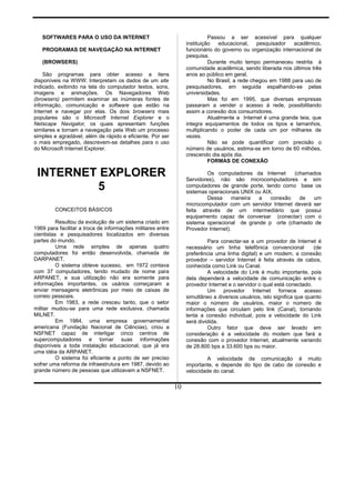 SOFTWARES PARA O USO DA INTERNET
PROGRAMAS DE NAVEGAÇÃO NA INTERNET
(BROWSERS)
São programas para obter acesso a itens
disponíveis na WWW. Interpretam os dados de um site
indicado, exibindo na tela do computador textos, sons,
imagens e animações. Os Navegadores Web
(browsers) permitem examinar as inúmeras fontes de
informação, comunicação e software que estão na
Internet e navegar por elas. Os dois browsers mais
populares são o Microsoft Internet Explorer e o
Netscape Navigator, os quais apresentam funções
similares e tornam a navegação pela Web um processo
simples e agradável, além de rápido e eficiente. Por ser
o mais empregado, descrevem-se detalhes para o uso
do Microsoft Internet Explorer.
INTERNET EXPLORER
5
CONCEITOS BÁSICOS
Resultou da evolução de um sistema criado em
1969 para facilitar a troca de informações militares entre
cientistas e pesquisadores localizados em diversas
partes do mundo.
Uma rede simples de apenas quatro
computadores foi então desenvolvida, chamada de
DARPANET.
O sistema obteve sucesso, em 1972 contava
com 37 computadores, tendo mudado de nome para
ARPANET, e sua utilização não era somente para
informações importantes, os usários começaram a
enviar mensagens eletrônicas por meio de caixas de
correio pessoais.
Em 1983, a rede cresceu tanto, que o setor
militar mudou-se para uma rede exclusiva, chamada
MILNET.
Em 1984, uma empresa governamental
americana (Fundação Nacional de Ciências), criou a
NSFNET capaz de interligar cinco centros de
supercomputadores e tornar suas informações
disponíveis a toda instalação educacional, que já era
uma idéia da ARPANET.
O sistema foi eficiente a ponto de ser preciso
sofrer uma reforma de infraestrutura em 1987, devido ao
grande número de pessoas que utilizavam a NSFNET.
Passou a ser acessível para qualquer
instituição educacional, pesquisador acadêmico,
funcionário do governo ou organização internacional de
pesquisa.
Durante muito tempo permaneceu restrita à
comunidade acadêmica, sendo liberada nos últimos três
anos ao público em geral.
No Brasil, a rede chegou em 1988 para uso de
pesquisadores, em seguida espalhando-se pelas
universidades.
Mas foi em 1995, que diversas empresas
passaram a vender o acesso à rede, possibilitando
assim a conexão dos consumidores.
Atualmente a Internet é uma grande teia, que
integra equipamentos de todos os tipos e tamanhos,
multiplicando o poder de cada um por milhares de
vezes.
Não se pode quantificar com precisão o
número de usuários, estima-se em torno de 60 milhões,
crescendo dia após dia.
FORMAS DE CONEXÃO
Os computadores da Internet (chamados
Servidores), não são microcomputadores e sim
computadores de grande porte, tendo como base os
sistemas operacionais UNIX ou AIX.
Dessa maneira a conexão de um
microcomputador com um servidor Internet deverá ser
feita através de um intermediário que possui
equipamento capaz de conversar (conectar) com o
sistema operacional de grande p orte (chamado de
Provedor Internet).
Para conectar-se a um provedor de Internet é
necessário um linha telefônica convencional (de
preferência uma linha digital) e um modem, a conexão
provedor – servidor Internet é feita através de cabos,
conhecida como Link ou Canal.
A velocidade do Link é muito importante, pois
dela dependerá a velocidade de comunicação entre o
provedor Internet e o servidor o qual está conectado.
Um provedor Internet fornece acesso
simultâneo a diversos usuários, isto significa que quanto
maior o número de usuários, maior o número de
informações que circulam pelo link (Canal), tornando
lenta a conexão individual, pois a velocidade do Link
será dividida.
Outro fator que deve ser levado em
consideração é a velocidade do modem que fará a
conexão com o provedor Internet, atualmente variando
de 28.800 bps a 33.600 bps ou maior.
A velocidade de comunicação é muito
importante, e depende do tipo de cabo de conexão e
velocidade do canal.
10
 
