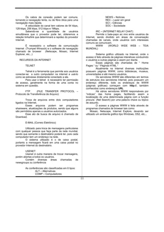 Os cabos de conexão podem ser comuns,
tornando a navegação lenta, ou de fibra ótica para uma
navegação mais rápida.
A velocidade do canal tem valores de 64 kbps,
128 kbps, 256 kbps, 512 kbps e 1Mbps.
Sabendo-se a quantidade de usuários
simultâneos que o provedor pode ter, obteremos a
relação linha/link que determinará a rapidez do provedor
Internet.
É necessário o software de comunicação
Internet (Trumpet Winsock) e o software de navegação
chamado de browser (Netscape, Mosaic, Internet
Explorer, etc...)
RECURSOS DA INTERNET
TELNET
Telnet é a ferramenta que permite aos usuários
conectar-se a outro computador na internet e usá-lo
como se estivesse diretamente conectado a ele.
Para usar o telnet é necessário ter permissão
de acesso, geralmente na forma de uma conta no
sistema em questão.
FTP (FILE TRANSFER PROTOCOL –
Protocolo de Transferência de Arquivo)
Troca de arquivos entre dois computadores
ligados na Internet.
Esses arquivos podem ser programas
shareware, atualizações de produtos, sendo que alguns
são permitidos apenas a usuários autorizados.
Esse ato de busca de arquivo é chamado de
Download.
E-MAIL (Correio Eletrônico)
Utilizado para troca de mensagens particulares
com qualquer pessoa que faça parte da rede mundial,
sendo que somente o destinatário poderá ler, pois cada
computador tem um endereço na rede.
O sistema utilizado é o de caixa postal,
portanto a mensagem ficará em uma caixa postal no
provedor Internet do destinatário.
USENET
Usenet é outra maneira de trocar mensagens,
porém abertas a todos os usuários.
Contém diversas áreas chamadas de
newsgroups ou conferência
As conferências são classificadas em 6 tipos:
ALT – Alternativas
COMP – Computadores
NEWS – Notícias
REC – Lazer em geral
SCI – Ciências
SOC – Sociedade
IRC – (INTERNET RELAY CHAT)
Permite o bate-papo ao vivo entre usuários da
Internet, sendo dividido em áreas de conversação
chamadas de canais, onde usuários com interesses
comuns se comunicam.
WWW (WORLD WIDE WEB – TEIA
MUNDIAL)
Sistema gráfico utilizado na Internet, onde o
acesso é feito através de páginas interativas conduzindo
o usuários a outras páginas e assim por diante.
Essas páginas são chamadas de “ Home
Pages “ ou “ Páginas HTML “
Atualmente na Internet diversas instituições
possuem páginas WWW, como bibliotecas, museus,
universidades e até mesmo usuários.
Os servidores WWW são diferentes em termos
de estrutura dos servidores Internet, pois possuem um
endereço diferente, todo os endereços de WWW
(páginas gráficas) começam com http://, também
conhecidos como endereços URL
Há vários servidores WWW responsáveis por
“índices” das home pages, facilitando assim a
localização de uma determinada página com a função
procura (Net Search) por uma palavra chave ou tópico
de assunto.
O acesso a páginas WWW é feita através de
programas chamados de browser tais como:
Mosaic, Netscape, Internet Explore, devendo ser
utilizado um ambiente gráfico tipo Windows, OS2, etc...
11
 