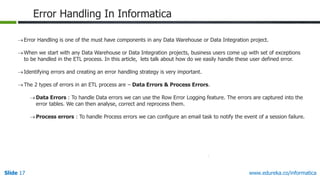 Slide 17 www.edureka.co/informatica
Error Handling In Informatica
Error Handling is one of the must have components in any Data Warehouse or Data Integration project.
When we start with any Data Warehouse or Data Integration projects, business users come up with set of exceptions
to be handled in the ETL process. In this article, lets talk about how do we easily handle these user defined error.
Identifying errors and creating an error handling strategy is very important.
The 2 types of errors in an ETL process are – Data Errors & Process Errors.
Data Errors : To handle Data errors we can use the Row Error Logging feature. The errors are captured into the
error tables. We can then analyse, correct and reprocess them.
Process errors : To handle Process errors we can configure an email task to notify the event of a session failure.
 
