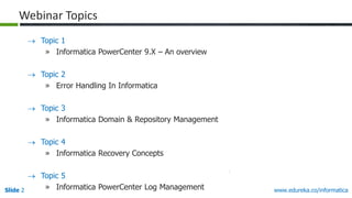 Slide 2 www.edureka.co/informatica
 Topic 1
» Informatica PowerCenter 9.X – An overview
 Topic 2
» Error Handling In Informatica
 Topic 3
» Informatica Domain & Repository Management
 Topic 4
» Informatica Recovery Concepts
 Topic 5
» Informatica PowerCenter Log Management
Webinar Topics
 