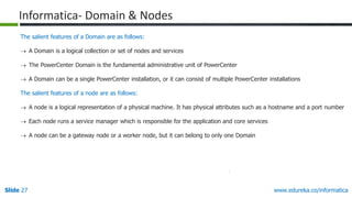 Slide 27 www.edureka.co/informatica
Informatica- Domain & Nodes
The salient features of a Domain are as follows:
 A Domain is a logical collection or set of nodes and services
 The PowerCenter Domain is the fundamental administrative unit of PowerCenter
 A Domain can be a single PowerCenter installation, or it can consist of multiple PowerCenter installations
The salient features of a node are as follows:
 A node is a logical representation of a physical machine. It has physical attributes such as a hostname and a port number
 Each node runs a service manager which is responsible for the application and core services
 A node can be a gateway node or a worker node, but it can belong to only one Domain
 