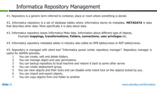 Slide 31 www.edureka.co/informatica
Informatica Repository Management
#1. Repository is a generic term referred to container, place or room where something is stored.
#2. Informatica repository is a set of database tables where Informatica stores its metadata. METADATA is data
that describes other data. More specifically it is data about data.
#3. Informatica repository keeps Informatica Meta data. Information about different type of objects,
Example mappings, transformations, Folders, connections, user privileges etc.
#4. Informatica repository metadata tables in industry also called as OPB tables/views or REP tables/views.
#5. Repository is managed with client tool “Informatica power center repository manager”. Repository manager is
useful for ADMIN activities.
1 You can create, edit and delete folders.
2 You can manage object and user permissions.
3 You can backup repository to local machine and restore it back to some other server.
4 You can create deployment group.
5 You can view objects and their locks and can disable write intent lock on the objects locked by you.
6 You can import and export objects.
7 You can copy objects from one folder to another.
 