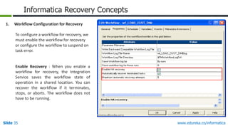Slide 35 www.edureka.co/informatica
Informatica Recovery Concepts
1. Workflow Configuration for Recovery
To configure a workflow for recovery, we
must enable the workflow for recovery
or configure the workflow to suspend on
task error.
Enable Recovery : When you enable a
workflow for recovery, the Integration
Service saves the workflow state of
operation in a shared location. You can
recover the workflow if it terminates,
stops, or aborts. The workflow does not
have to be running.
 