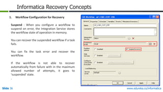 Slide 36 www.edureka.co/informatica
Informatica Recovery Concepts
1. Workflow Configuration for Recovery
Suspend : When you configure a workflow to
suspend on error, the Integration Service stores
the workflow state of operation in memory.
You can recover the suspended workflow if a task
fails.
You can fix the task error and recover the
workflow.
If the workflow is not able to recover
automatically from failure with in the maximum
allowed number of attempts, it goes to
'suspended' state.
.
 