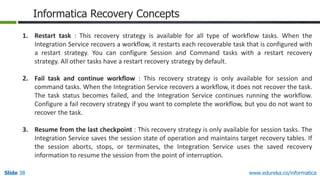 Slide 38 www.edureka.co/informatica
Informatica Recovery Concepts
1. Restart task : This recovery strategy is available for all type of workflow tasks. When the
Integration Service recovers a workflow, it restarts each recoverable task that is configured with
a restart strategy. You can configure Session and Command tasks with a restart recovery
strategy. All other tasks have a restart recovery strategy by default.
2. Fail task and continue workflow : This recovery strategy is only available for session and
command tasks. When the Integration Service recovers a workflow, it does not recover the task.
The task status becomes failed, and the Integration Service continues running the workflow.
Configure a fail recovery strategy if you want to complete the workflow, but you do not want to
recover the task.
3. Resume from the last checkpoint : This recovery strategy is only available for session tasks. The
Integration Service saves the session state of operation and maintains target recovery tables. If
the session aborts, stops, or terminates, the Integration Service uses the saved recovery
information to resume the session from the point of interruption.
 