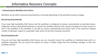 Slide 39 www.edureka.co/informatica
Informatica Recovery Concepts
3. Recovering the Workflow from Failure
Workflow can be either recovered automatically or manually depending on the workflow recovery strategy
Recovering Automatically
If you have High Availability (HA) licence and the workflow is configured to recover automatically as described above,
Integration service automatically attempts to recover the workflow based on the recovery strategy set of each session or
task in the workflow. If the workflow is not able to recover automatically from failure with in the maximum allowed
number of attempts, it goes to 'suspended' state, which can be then manually recovered.
Recovering Manually
If you do not have High Availability (HA) licence, you can manually recover the workflow or individual tasks with in a
workflow separately. You can access the options as shown in below image from the workflow manager or from the
workflow monitor.
 