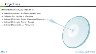 Slide 4 www.edureka.co/informatica
 Understand Informatica & Informatica Product Suite
 Explain the Error Handling In Informatica
 Understand Informatica Domain & Repository Management
 Understand Informatica Recovery Concepts
 Understand PowerCenter Log Management
At the end of this module, you will be able to:
Objectives
 