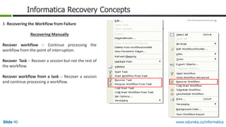 Slide 40 www.edureka.co/informatica
Informatica Recovery Concepts
3. Recovering the Workflow from Failure
Recovering Manually
Recover workflow :- Continue processing the
workflow from the point of interruption.
Recover Task :- Recover a session but not the rest of
the workflow.
Recover workflow from a task :- Recover a session
and continue processing a workflow.
 