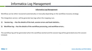 Slide 42 www.edureka.co/informatica
Informatica Log Management
Informatica Log Management
Workflow can be either recovered automatically or manually depending on the workflow recovery strategy
The Integration service will be generate two logs when the mapping runs
1) Session log -- Has the details of the task ,session errors and load statistics..
2) Workflow log -- Has the details of the workflow processing, and workflow errors..
The workflow log will be generated when the workflow started and the session log will be generated once the session
initiated.
 