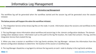 Slide 43 www.edureka.co/informatica
Informatica Log Management
Informatica Log Management
The workflow log will be generated when the workflow started and the session log will be generated once the session
initiated.
The below process will happen the when the workflow initiated..
1. The Integration Service writes binary log files on the node. It sends information about the sessions and workflows to the
Log Manager.
2. The Log Manager stores information about workflow and session logs in the domain configuration database. The domain
configuration database stores information such as the path to the log file location, the node that contains the log, and the
Integration Service that created the log.
3. When you view a session or workflow in the Log Events window, the Log Manager retrieves the information from the
domain configuration database to determine the location of the session or workflow logs.
4. The Log Manager dispatches a Log Agent to retrieve the log events on each node to display in the Log Events window.
 