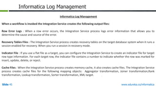Slide 45 www.edureka.co/informatica
Informatica Log Management
Informatica Log Management
When a workflow is invoked the Integration Service creates the following output files:
Row Error Logs : When a row error occurs, the Integration Service process logs error information that allows you to
determine the cause and source of the error.
Recovery Tables Files : The Integration Service process creates recovery tables on the target database system when it runs a
session enabled for recovery. When you run a session in recovery mode.
Indicator File : If you use a flat file as a target, you can configure the Integration Service to create an indicator file for target
row type information. For each target row, the indicator file contains a number to indicate whether the row was marked for
insert, update, delete, or reject.
Cache Files : When the Integration Service process creates memory cache, it also creates cache files. The Integration Service
process creates cache files for the following mapping objects: Aggregator transformation, Joiner transformation,Rank
transformation, Lookup transformation, Sorter transformation, XML target.
 