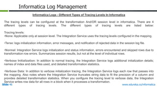 Slide 46 www.edureka.co/informatica
Informatica Log Management
Informatica Logs - Different Types of Tracing Levels In Informatica
The tracing levels can be configured at the transformation And/OR session level in informatica. There are 4
different types of tracing levels. The different types of tracing levels are listed below:
Tracing levels:
•None: Applicable only at session level. The Integration Service uses the tracing levels configured in the mapping.
•Terse: logs initialization information, error messages, and notification of rejected data in the session log file.
•Normal: Integration Service logs initialization and status information, errors encountered and skipped rows due to
transformation row errors. Summarizes session results, but not at the level of individual rows.
•Verbose Initialization: In addition to normal tracing, the Integration Service logs additional initialization details;
names of index and data files used, and detailed transformation statistics.
•Verbose Data: In addition to verbose initialization tracing, the Integration Service logs each row that passes into
the mapping. Also notes where the Integration Service truncates string data to fit the precision of a column and
provides detailed transformation statistics. When you configure the tracing level to verbose data, the Integration
Service writes row data for all rows in a block when it processes a transformation.
 