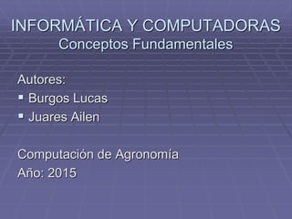 INFORMÁTICA Y COMPUTADORAS
Conceptos Fundamentales
Autores:
 Burgos Lucas
 Juares Ailen
Computación de Agronomía
Año: 2015
 