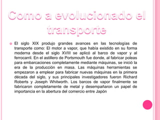    El siglo XIX produjo grandes avances en las tecnologías de
    transporte como: El motor a vapor, que había existido en su forma
    moderna desde el siglo XVIII se aplicó al barco de vapor y al
    ferrocarril. En el astillero de Portsmouth fue donde, al fabricar poleas
    para embarcaciones completamente mediante máquinas, se inició la
    era de la producción en masa. Las máquinas herramientas se
    empezaron a emplear para fabricar nuevas máquinas en la primera
    década del siglo, y sus principales investigadores fueron Richard
    Roberts y Joseph Whitworth. Los barcos de vapor finalmente se
    fabricaron completamente de metal y desempañaron un papel de
    importancia en la abertura del comercio entre Japón
 