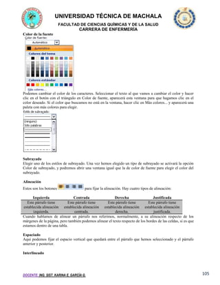 UNIVERSIDAD TÉCNICA DE MACHALA
FACULTAD DE CIENCIAS QUÍMICAS Y DE LA SALUD

CARRERA DE ENFERMERÍA
Color de la fuente

Podemos cambiar el color de los caracteres. Seleccionar el texto al que vamos a cambiar el color y hacer
clic en el botón con el triángulo en Color de fuente, aparecerá esta ventana para que hagamos clic en el
color deseado. Si el color que buscamos no está en la ventana, hacer clic en Más colores... y aparecerá una
paleta con más colores para elegir.

Subrayado
Elegir uno de los estilos de subrayado. Una vez hemos elegido un tipo de subrayado se activará la opción
Color de subrayado, y podremos abrir una ventana igual que la de color de fuente para elegir el color del
subrayado.
Alineación
Estos son los botones

para fijar la alineación. Hay cuatro tipos de alineación:

Izquierda
Centrada
Derecha
Justificada
Este párrafo tiene
Este párrafo tiene
Este párrafo tiene
Este párrafo tiene
establecida alineación establecida alineación establecida alineación establecida alineación
izquierda.
centrada.
derecha.
justificada.
Cuando hablamos de alinear un párrafo nos referimos, normalmente, a su alineación respecto de los
márgenes de la página, pero también podemos alinear el texto respecto de los bordes de las celdas, si es que
estamos dentro de una tabla.
Espaciado
Aquí podemos fijar el espacio vertical que quedará entre el párrafo que hemos seleccionado y el párrafo
anterior y posterior.
Interlineado

DOCENTE: ING. SIST. KARINA E. GARCÍA G.

105

 
