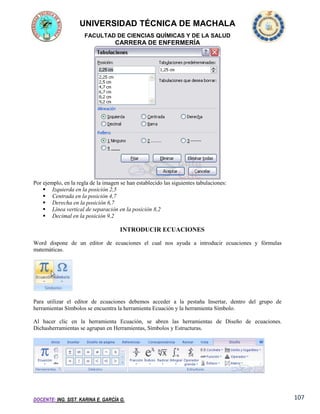 UNIVERSIDAD TÉCNICA DE MACHALA
FACULTAD DE CIENCIAS QUÍMICAS Y DE LA SALUD

CARRERA DE ENFERMERÍA

Por ejemplo, en la regla de la imagen se han establecido las siguientes tabulaciones:
 Izquierda en la posición 2,5
 Centrada en la posición 4,7
 Derecha en la posición 6,7
 Línea vertical de separación en la posición 8,2
 Decimal en la posición 9,2

INTRODUCIR ECUACIONES
Word dispone de un editor de ecuaciones el cual nos ayuda a introducir ecuaciones y fórmulas
matemáticas.

Para utilizar el editor de ecuaciones debemos acceder a la pestaña Insertar, dentro del grupo de
herramientas Símbolos se encuentra la herramienta Ecuación y la herramienta Símbolo.
Al hacer clic en la herramienta Ecuación, se abren las herramientas de Diseño de ecuaciones.
Dichasherramientas se agrupan en Herramientas, Símbolos y Estructuras.

DOCENTE: ING. SIST. KARINA E. GARCÍA G.

107

 
