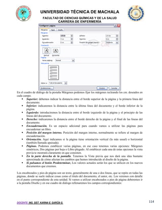 UNIVERSIDAD TÉCNICA DE MACHALA
FACULTAD DE CIENCIAS QUÍMICAS Y DE LA SALUD

CARRERA DE ENFERMERÍA

En el cuadro de diálogo de la pestaña Márgenes podemos fijar los márgenes tecleando los cm. deseados en
cada campo.
 Superior: debemos indicar la distancia entre el borde superior de la página y la primera línea del
documento.
 Inferior: indicaremos la distancia entre la última línea del documento y el borde inferior de la
página.
 Izquierdo: introduciremos la distancia entre el borde izquierdo de la página y el principio de las
líneas del documento.
 Derecho: indicaremos la distancia entre el borde derecho de la página y el final de las líneas del
documento.
 Encuadernación. Es un espacio adicional para cuando vamos a utilizar las páginas para
encuadernar un libro.
 Posición del margen interno. Posición del margen interno, normalmente se refiere al margen de
encuadernación.
 Orientación. Aquí indicamos si la página tiene orientación vertical (la más usual) o horizontal
(también llamada apaisada).
 Páginas. Podemos establecer varias páginas, en ese caso tenemos varias opciones: Márgenes
simétricos, Dos páginas por hoja o Libro plegado. Al establecer cada una de estas opciones la vista
previa te mostrará claramente en que consisten.
 En la parte derecha de la pantalla. Tenemos la Vista previa que nos dará una idea bastante
aproximada de cómo afectan los cambios que hemos introducido al diseño de la página.
 Si pulsamos el botón Predeterminar, Los valores actuales serán los que se utilicen en los nuevos
documentos que creemos.
Los encabezados y pies de página son un texto, generalmente de una o dos líneas, que se repite en todas las
páginas, donde se suele indicar cosas como el título del documento, el autor, etc. Los veremos con detalle
en el punto correspondiente de esta unidad. Si vamos a utilizar encabezados o pies de página deberemos ir
a la pestaña Diseño y en ese cuadro de diálogo rellenaremos los campos correspondientes:

DOCENTE: ING. SIST. KARINA E. GARCÍA G.

114

 