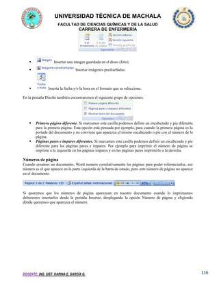 UNIVERSIDAD TÉCNICA DE MACHALA
FACULTAD DE CIENCIAS QUÍMICAS Y DE LA SALUD

CARRERA DE ENFERMERÍA



Insertar una imagen guardada en el disco (foto).





Insertar imágenes prediseñadas.

Inserta la fecha y/o la hora en el formato que se seleccione.

En la pestaña Diseño también encontraremos el siguiente grupo de opciones:





Primera página diferente. Si marcamos esta casilla podemos definir un encabezado y pie diferente
para la primera página. Esta opción está pensada por ejemplo, para cuando la primera página es la
portada del documento y no conviene que aparezca el mismo encabezado o pie con el número de la
página.
Páginas pares e impares diferentes. Si marcamos esta casilla podemos definir un encabezado y pie
diferente para las páginas pares e impares. Por ejemplo para imprimir el número de página se
imprime a la izquierda en las páginas impares y en las páginas pares imprimirlo a la derecha.

Números de página
Cuando creamos un documento, Word numera correlativamente las páginas para poder referenciarlas, ese
número es el que aparece en la parte izquierda de la barra de estado, pero este número de página no aparece
en el documento.

Si queremos que los números de página aparezcan en nuestro documento cuando lo imprimamos
deberemos insertarlos desde la pestaña Insertar, desplegando la opción Número de página y eligiendo
dónde queremos que aparezca el número.

DOCENTE: ING. SIST. KARINA E. GARCÍA G.

116

 