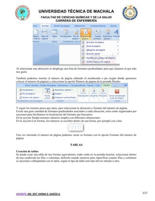 UNIVERSIDAD TÉCNICA DE MACHALA
FACULTAD DE CIENCIAS QUÍMICAS Y DE LA SALUD

CARRERA DE ENFERMERÍA

Al seleccionar una ubicación se despliega una lista de formatos prediseñados para que elijamos el que más
nos guste.
También podemos insertar el número de página editando el encabezado o pie (según dónde queremos
colocar el número de página) y seleccionar la opción Número de página de la pestaña Diseño:

Y seguir los mismos pasos que antes, para seleccionar la ubicación y formato del número de página.
Existe una gran cantidad de formatos prediseñados asociados a cada ubicación, estos están organizados por
secciones para facilitarnos la localización del formato que buscamos.
En la sección Simple tenemos números simples con diferentes alineaciones.
En la sección Con formas, los números se escriben dentro de una forma, por ejemplo con cinta:

Una vez insertado el número de página podemos variar su formato con la opción Formato del número de
página.

TABLAS
Creación de tablas
Se puede crear una tabla de tres formas equivalentes, todas están en la pestaña Insertar, seleccionar dentro
de una cuadrícula las filas o columnas, definirla usando numeros para especificar cuantas filas y columnas
se necesitan o dibujándola con el ratón, según el tipo de tabla será más útil un método u otro,

DOCENTE: ING. SIST. KARINA E. GARCÍA G.

117

 