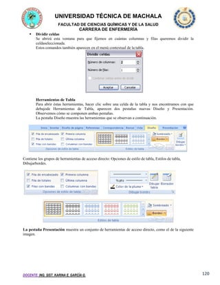 UNIVERSIDAD TÉCNICA DE MACHALA
FACULTAD DE CIENCIAS QUÍMICAS Y DE LA SALUD

CARRERA DE ENFERMERÍA


Dividir celdas
Se abrirá esta ventana para que fijemos en cuántas columnas y filas queremos dividir la
celdaseleccionada.
Estos comandos también aparecen en el menú contextual de la tabla.

Herramientas de Tabla
Para abrir éstas herramientas, hacer clic sobre una celda de la tabla y nos encontramos con que
debajode Herramientas de Tabla, aparecen dos pestañas nuevas Diseño y Presentación.
Observemos cómo se componen ambas pestañas.
La pestaña Diseño muestra las herramientas que se observan a continuación.

Contiene los grupos de herramientas de acceso directo: Opciones de estilo de tabla, Estilos de tabla,
Dibujarbordes.

La pestaña Presentación muestra un conjunto de herramientas de acceso directo, como el de la siguiente
imagen.

DOCENTE: ING. SIST. KARINA E. GARCÍA G.

120

 