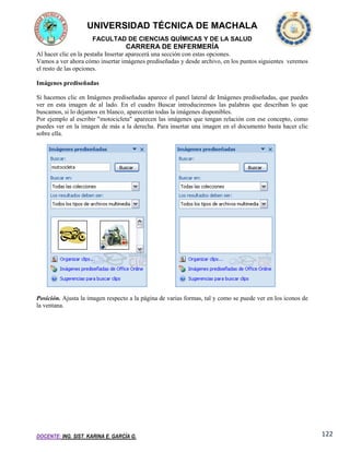 UNIVERSIDAD TÉCNICA DE MACHALA
FACULTAD DE CIENCIAS QUÍMICAS Y DE LA SALUD

CARRERA DE ENFERMERÍA
Al hacer clic en la pestaña Insertar aparecerá una sección con estas opciones.
Vamos a ver ahora cómo insertar imágenes prediseñadas y desde archivo, en los puntos siguientes veremos
el resto de las opciones.
Imágenes prediseñadas
Si hacemos clic en Imágenes prediseñadas aparece el panel lateral de Imágenes prediseñadas, que puedes
ver en esta imagen de al lado. En el cuadro Buscar introduciremos las palabras que describan lo que
buscamos, si lo dejamos en blanco, aparecerán todas la imágenes disponibles.
Por ejemplo al escribir "motocicleta" aparecen las imágenes que tengan relación con ese concepto, como
puedes ver en la imagen de más a la derecha. Para insertar una imagen en el documento basta hacer clic
sobre ella.

Posición. Ajusta la imagen respecto a la página de varias formas, tal y como se puede ver en los iconos de
la ventana.

DOCENTE: ING. SIST. KARINA E. GARCÍA G.

122

 