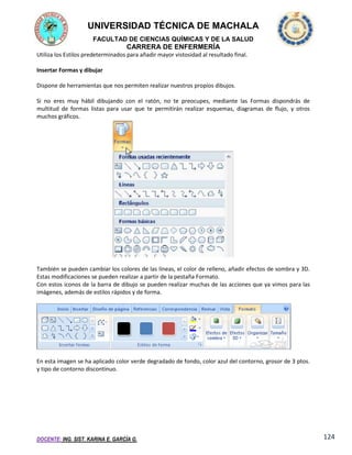 UNIVERSIDAD TÉCNICA DE MACHALA
FACULTAD DE CIENCIAS QUÍMICAS Y DE LA SALUD

CARRERA DE ENFERMERÍA
Utiliza los Estilos predeterminados para añadir mayor vistosidad al resultado final.
Insertar Formas y dibujar
Dispone de herramientas que nos permiten realizar nuestros propios dibujos.
Si no eres muy hábil dibujando con el ratón, no te preocupes, mediante las Formas dispondrás de
multitud de formas listas para usar que te permitirán realizar esquemas, diagramas de flujo, y otros
muchos gráficos.

También se pueden cambiar los colores de las líneas, el color de relleno, añadir efectos de sombra y 3D.
Estas modificaciones se pueden realizar a partir de la pestaña Formato.
Con estos iconos de la barra de dibujo se pueden realizar muchas de las acciones que ya vimos para las
imágenes, además de estilos rápidos y de forma.

En esta imagen se ha aplicado color verde degradado de fondo, color azul del contorno, grosor de 3 ptos.
y tipo de contorno discontinuo.

DOCENTE: ING. SIST. KARINA E. GARCÍA G.

124

 