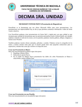 UNIVERSIDAD TÉCNICA DE MACHALA
FACULTAD DE CIENCIAS QUÍMICAS Y DE LA SALUD

CARRERA DE ENFERMERÍA

DECIMA 1RA. UNIDAD
MICROSOFT POWER POINT (Presentación de Diapositivas)
PowerPoint es la herramienta que nos ofrece Microsoft Office para crear presentaciones. Las
presentaciones son imprescindibles hoy en día ya que permiten comunicar información e ideas de forma
visual y atractiva.
Con PowerPoint podemos crear presentaciones de forma fácil y rápida pero con gran calidad ya que
incorpora gran cantidad de herramientas que nos permiten personalizar hasta el último detalle, por ejemplo
podemos controlar el estilo de los textos y de los parrafos, podemos insertar gráficos, dibujos, imágenes, e
incluso texto WordArt.
También podemos insertar efectos animados, películas y sonidos. Podemos revisar la ortografía de los
textos e incluso insertar notas para que el locutor pueda tener unas pequeñas aclaraciones para su
exposición y muchas más cosas que veremos a lo largo del curso.
Crear una Presentación en Blanco
Para crear una presentación en blanco sigue estos pasos:
 Despliega el Botón Office.
 Selecciona la opción Nuevo.
 En el cuadro de diálogo Nueva presentación haz doble clic sobre Presentación en blanco o
selecciónala y pulsa el botón Crear.

Crear una Presentación con una Plantilla
Para crear una presentación con una plantilla sigue estos pasos:

DOCENTE: ING. SIST. KARINA E. GARCÍA G.

132

 