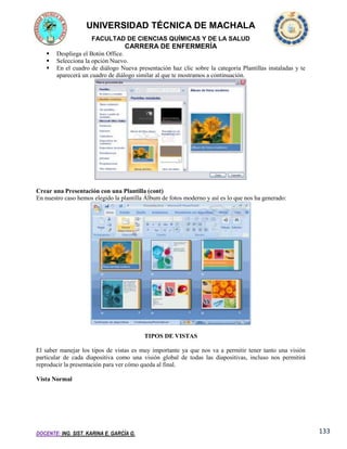 UNIVERSIDAD TÉCNICA DE MACHALA
FACULTAD DE CIENCIAS QUÍMICAS Y DE LA SALUD

CARRERA DE ENFERMERÍA




Despliega el Botón Office.
Selecciona la opción Nuevo.
En el cuadro de diálogo Nueva presentación haz clic sobre la categoría Plantillas instaladas y te
aparecerá un cuadro de diálogo similar al que te mostramos a continuación.

Crear una Presentación con una Plantilla (cont)
En nuestro caso hemos elegido la plantilla Álbum de fotos moderno y así es lo que nos ha generado:

TIPOS DE VISTAS
El saber manejar los tipos de vistas es muy importante ya que nos va a permitir tener tanto una visión
particular de cada diapositiva como una visión global de todas las diapositivas, incluso nos permitirá
reproducir la presentación para ver cómo queda al final.
Vista Normal

DOCENTE: ING. SIST. KARINA E. GARCÍA G.

133

 
