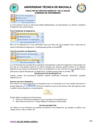 UNIVERSIDAD TÉCNICA DE MACHALA
FACULTAD DE CIENCIAS QUÍMICAS Y DE LA SALUD

CARRERA DE ENFERMERÍA

La vista normal es la que se utiliza para trabajar habitualmente, con ella podemos ver, diseñar y modificar
la diapositiva que seleccionamos.
Vista Clasificador de diapositivas

Para ver las diapositivas en vista clasificador tienes que hacer clic en la pestaña Vista y seleccionar la
opción Clasificador de diapositivas. Tambiénpuedes pulsar en el botón
Vista Presentación con diapositivas

La vista Presentación con diapositivas reproduce la presentación a partir de la diapositiva seleccionada, con
este tipo de vista podemos apreciar los efectos animados que hayamos podido insertar en las distintas
diapositivas que forman la presentación. Para ver la diapositiva en esta vista haz clic en la pestaña Vista y
selecciona la opción Presentación con diapositivas. También puedes pulsar en el botón
.
TRABAJAR CON DIAPOSITIVAS
Cuando creamos una presentación podemos después modificarla insertando, eliminando, copiando
diapositivas, etc.
Insertar una nueva diapositiva
Para insertar una nueva diapositiva te aconsejamos que si te encuentras en la vista normal selecciones la
pestaña diapositiva
del área de esquema ya que de esta forma es más fácil apreciar cómo
se añade la nueva diapositiva a la presentación.

Puedes añadir una diapositiva de dos formas:
 Pulsa en el botón Nueva diapositiva que se encuentra en la pestaña Inicio.
 Bien utiliza las teclas Ctrl + M para duplicar la diapositiva seleccionada.
MANEJAR OBJETOS
Los objetos son los elementos que podemos incorporar en una diapositiva, por ejemplo un gráfico, una
imagen, textos, vídeos, sonidos, etc.

DOCENTE: ING. SIST. KARINA E. GARCÍA G.

134

 