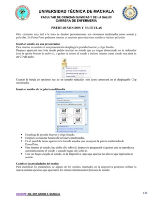 UNIVERSIDAD TÉCNICA DE MACHALA
FACULTAD DE CIENCIAS QUÍMICAS Y DE LA SALUD

CARRERA DE ENFERMERÍA
INSERTAR SONIDOS Y PELÍCULAS
Otro elemento muy útil a la hora de diseñar presentaciones son elementos multimedia como sonido y
películas. En PowerPoint podemos insertar en nuestras presentaciones sonidos e incluso películas.
Insertar sonidos en una presentación
Para insertar un sonido en una presentación despliega la pestaña Insertar y elige Sonido.
Después aparecerá una lista donde podrás insertar un sonido que ya tengas almacenado en tu ordenador
(con la opción Sonido de archivo), o grabar tú mismo el sonido e incluso insertar como sonido una pista de
un CD de audio.

Cuando la banda de opciones sea de un tamaño reducido, este icono aparecerá en el desplegable Clip
multimedia.
Insertar sonidos de la galería multimedia







Despliega la pestaña Insertar y elige Sonido.
Después selecciona Sonido de la Galería multimedia.
En el panel de tareas aparecerá la lista de sonidos que incorpora la galería multimedia de
PowerPoint.
Para insertar el sonido, haz doble clic sobre él, después te preguntará si quieres que se reproduzca
automáticamente el sonido o cuando hagas clic sobre él.
Una vez hayas elegido el sonido, en la diapositiva verás que aparece un altavoz que representa al
sonido.

Cambiar las propiedades del sonido
Para modificar los parámetros de alguno de los sonidos insertados en la diapositiva podemos utilizar la
nueva pestaña opciones que aparecerá. En ellaencontramosestasOpciones de sonido:

DOCENTE: ING. SIST. KARINA E. GARCÍA G.

138

 